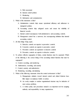 265
A
A.
. R
Ri
is
sk
k a
as
ss
se
es
ss
sm
me
en
nt
t
B
B.
. I
In
nt
te
er
rn
na
al
l c
co
on
nt
tr
ro
ol
l p
po
ol
li
ic
ci
ie
es
s
C
C.
. M
Mo
on
ni
it
to
or
ri
in
ng
g
D
D.
. I
In
nf
fo
or
rm
ma
at
ti
io
on
n a
an
nd
d c
co
om
mm
mu
un
ni
ic
ca
at
ti
io
on
n
2
2.
. W
Wh
hi
ic
ch
h o
of
f t
th
he
e s
st
ta
at
te
em
me
en
nt
ts
s i
is
s f
fa
al
ls
se
e?
?
A
A.
. A
Ad
dm
mi
in
ni
is
st
tr
ra
at
ti
iv
ve
e c
co
on
nt
tr
ro
ol
ls
s h
he
el
lp
p e
en
ns
su
ur
re
e o
op
pe
er
ra
at
ti
io
on
na
al
l e
ef
ff
fi
ic
ci
ie
en
nc
cy
y a
an
nd
d a
ad
dh
he
er
re
en
nc
ce
e t
to
o
m
ma
an
na
ag
ge
er
ri
ia
al
l p
po
ol
li
ic
ci
ie
es
s.
.
B
B.
. A
Ac
cc
co
ou
un
nt
ti
in
ng
g c
co
on
nt
tr
ro
ol
ls
s h
he
el
lp
p s
sa
af
fe
eg
gu
ua
ar
rd
d a
as
ss
se
et
ts
s a
an
nd
d e
en
ns
su
ur
re
e t
th
he
e r
re
el
li
ia
ab
bi
il
li
it
ty
y o
of
f
f
fi
in
na
an
nc
ci
ia
al
l r
re
ec
co
or
rd
ds
s.
.
C
C.
. I
In
nt
te
er
rn
na
al
l c
co
on
nt
tr
ro
ol
l e
en
nc
co
om
mp
pa
as
ss
se
es
s b
bo
ot
th
h a
ad
dm
mi
in
ni
is
st
tr
ra
at
ti
iv
ve
e a
an
nd
d a
ac
cc
co
ou
un
nt
ti
in
ng
g c
co
on
nt
tr
ro
ol
ls
s.
.
D
D.
. M
Ma
an
na
ag
ge
em
me
en
nt
t c
co
on
nt
tr
ro
ol
l h
ha
as
s a
a n
na
ar
rr
ro
ow
we
er
r,
, l
le
es
ss
s e
en
nc
co
om
mp
pa
as
ss
si
in
ng
g d
de
ef
fi
in
ni
it
ti
io
on
n t
th
ha
an
n i
in
nt
te
er
rn
na
al
l
a
ac
cc
co
ou
un
nt
ti
in
ng
g c
co
on
nt
tr
ro
ol
l.
.
3
3.
. a
al
ll
l o
ot
th
he
er
r t
th
hi
in
ng
gs
s b
be
ei
in
ng
g e
eq
qu
ua
al
l ,
,
A
A.
. D
De
et
te
ec
ct
ti
iv
ve
e c
co
on
nt
tr
ro
ol
ls
s a
ar
re
e s
su
up
pe
er
ri
io
or
r t
to
o p
pr
re
ev
ve
en
nt
ti
iv
ve
e c
co
on
nt
tr
ro
ol
ls
s.
.
B
B.
. C
Co
or
rr
re
ec
ct
ti
iv
ve
e c
co
on
nt
tr
ro
ol
ls
s a
ar
re
e s
su
up
pe
er
ri
io
or
r t
to
o p
pr
re
ev
ve
en
nt
ti
iv
ve
e c
co
on
nt
tr
ro
ol
l
C
C.
. P
Pr
re
ev
ve
en
nt
ti
iv
ve
e c
co
on
nt
tr
ro
ol
ls
s a
ar
re
e e
eq
qu
ui
iv
va
al
le
en
nt
t t
to
o d
de
et
te
ec
ct
ti
iv
ve
e c
co
on
nt
tr
ro
ol
ls
s
D
D.
. P
Pr
re
ev
ve
en
nt
ti
iv
ve
e c
co
on
nt
tr
ro
ol
ls
s a
ar
re
e s
su
up
pe
er
ri
io
or
r t
to
o d
de
et
te
ec
ct
ti
iv
ve
e c
co
on
nt
tr
ro
ol
ls
s
4
4.
. T
To
o a
ac
ch
hi
ie
ev
ve
e e
ef
ff
fe
ec
ct
ti
iv
ve
e s
se
eg
gr
re
eg
ga
at
ti
io
on
n o
of
f d
du
ut
ti
ie
es
s,
, c
ce
er
rt
ta
ai
in
n f
fu
un
nc
ct
ti
io
on
ns
s m
mu
us
st
t b
be
e s
se
ep
pa
ar
ra
at
te
ed
d.
. W
Wh
hi
ic
ch
h
o
of
f t
th
he
e f
fo
ol
ll
lo
ow
wi
in
ng
g i
is
s t
th
he
e c
co
or
rr
re
ec
ct
t l
li
is
st
ti
in
ng
g o
of
f t
th
he
e a
ac
cc
co
ou
un
nt
ti
in
ng
g r
re
el
la
at
te
ed
d f
fu
un
nc
ct
ti
io
on
ns
s t
th
ha
at
t m
mu
us
st
t b
be
e
s
se
eg
gr
re
eg
ga
at
te
ed
d?
?
A
A.
. C
Co
on
nt
tr
ro
ol
l,
, r
re
ec
co
or
rd
di
in
ng
g,
, a
an
nd
d m
mo
on
ni
it
to
or
ri
in
ng
g
B
B.
. A
Au
ut
th
ho
or
ri
iz
za
at
ti
io
on
n,
, r
re
ec
co
or
rd
di
in
ng
g,
, a
an
nd
d c
cu
us
st
to
od
dy
y
C
C.
. C
Co
on
nt
tr
ro
ol
l,
, c
cu
us
st
to
od
dy
y,
, a
an
nd
d a
au
ut
th
ho
or
ri
iz
za
at
ti
io
on
n
D
D.
. M
Mo
on
ni
it
to
or
ri
in
ng
g,
, r
re
ec
co
or
rd
di
in
ng
g,
, a
an
nd
d p
pl
la
an
nn
ni
in
ng
g
5
5.
. W
Wh
hi
ic
ch
h o
of
f t
th
he
e f
fo
ol
ll
lo
ow
wi
in
ng
g s
st
ta
at
te
em
me
en
nt
ts
s a
ab
bo
ou
ut
t t
th
he
e c
co
on
nt
tr
ro
ol
l e
en
nv
vi
ir
ro
on
nm
me
en
nt
t i
is
s f
fa
al
ls
se
e?
?
A
A.
. M
Ma
an
na
ag
ge
em
me
en
nt
ts
s a
at
tt
ti
it
tu
ud
de
es
s t
to
ow
wa
ar
rd
d i
in
nt
te
er
rn
na
al
l c
co
on
nt
tr
ro
ol
l a
an
nd
d e
et
th
hi
ic
ca
al
l b
be
eh
ha
av
vi
io
or
r h
ha
av
ve
e
l
li
it
tt
tl
le
e i
im
mp
pa
ac
ct
t o
on
n e
em
mp
pl
lo
oy
ye
ee
e b
be
el
li
ie
ef
fs
s o
or
r a
ac
ct
ti
io
on
ns
s
B
B.
. A
An
n o
ov
ve
er
rl
ly
y c
co
om
mp
pl
le
ex
x o
or
r u
un
nc
cl
le
ea
ar
r o
or
rg
ga
an
ni
iz
za
at
ti
io
on
na
al
l s
st
tr
ru
uc
ct
tu
ur
re
e m
ma
ay
y b
be
e i
in
nd
di
ic
ca
at
ti
iv
ve
e o
of
f
m
mo
or
re
e s
se
er
ri
io
ou
us
s p
pr
ro
ob
bl
le
em
ms
s.
.
C
C.
. A
A w
wr
ri
it
tt
te
en
n p
po
ol
li
ic
cy
y a
an
nd
d p
pr
ro
oc
ce
ed
du
ur
re
es
s m
ma
an
nu
ua
al
l i
is
s a
an
n i
im
mp
po
or
rt
ta
an
nt
t t
to
oo
ol
l f
fo
or
r a
as
ss
si
ig
gn
ni
in
ng
g
a
au
ut
th
ho
or
ri
it
ty
y a
an
nd
d r
re
es
sp
po
on
ns
si
ib
bi
il
li
it
ty
y i
in
n m
ma
an
ny
y o
or
rg
ga
an
ni
iz
za
at
ti
io
on
ns
s.
.
 