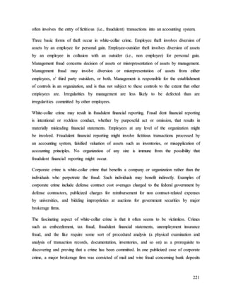 221
o
of
ft
te
en
n i
in
nv
vo
ol
lv
ve
es
s t
th
he
e e
en
nt
tr
ry
y o
of
f f
fi
ic
ct
ti
it
ti
io
ou
us
s (
(i
i.
.e
e.
.,
, f
fr
ra
au
ud
du
ul
le
en
nt
t)
) t
tr
ra
an
ns
sa
ac
ct
ti
io
on
ns
s i
in
nt
to
o a
an
n a
ac
cc
co
ou
un
nt
ti
in
ng
g s
sy
ys
st
te
em
m.
.
T
Th
hr
re
ee
e b
ba
as
si
ic
c f
fo
or
rm
ms
s o
of
f t
th
he
ef
ft
t o
oc
cc
cu
ur
r i
in
n w
wh
hi
it
te
e-
-c
co
ol
ll
la
ar
r c
cr
ri
im
me
e.
. E
Em
mp
pl
lo
oy
ye
ee
e t
th
he
ef
ft
t i
in
nv
vo
ol
lv
ve
es
s d
di
iv
ve
er
rs
si
io
on
n o
of
f
a
as
ss
se
et
ts
s b
by
y a
an
n e
em
mp
pl
lo
oy
ye
ee
e f
fo
or
r p
pe
er
rs
so
on
na
al
l g
ga
ai
in
n.
. E
Em
mp
pl
lo
oy
ye
ee
e-
-o
ou
ut
ts
si
id
de
er
r t
th
he
ef
ft
t i
in
nv
vo
ol
lv
ve
es
s d
di
iv
ve
er
rs
si
io
on
n o
of
f a
as
ss
se
et
ts
s
b
by
y a
an
n e
em
mp
pl
lo
oy
ye
ee
e i
in
n c
co
ol
ll
lu
us
si
io
on
n w
wi
it
th
h a
an
n o
ou
ut
ts
si
id
de
er
r (
(i
i.
.e
e.
.,
, n
no
on
n e
em
mp
pl
lo
oy
ye
ee
e)
) f
fo
or
r p
pe
er
rs
so
on
na
al
l g
ga
ai
in
n.
.
M
Ma
an
na
ag
ge
em
me
en
nt
t f
fr
ra
au
ud
d c
co
on
nc
ce
er
rn
ns
s d
de
ec
ci
is
si
io
on
n o
of
f a
as
ss
se
et
ts
s o
or
r m
mi
is
sr
re
ep
pr
re
es
se
en
nt
ta
at
ti
io
on
n o
of
f a
as
ss
se
et
ts
s b
by
y m
ma
an
na
ag
ge
em
me
en
nt
t.
.
M
Ma
an
na
ag
ge
em
me
en
nt
t f
fr
ra
au
ud
d m
ma
ay
y i
in
nv
vo
ol
lv
ve
e d
di
iv
ve
er
rs
si
io
on
n o
or
r m
mi
is
sr
re
ep
pr
re
es
se
en
nt
ta
at
ti
io
on
n o
of
f a
as
ss
se
et
ts
s f
fr
ro
om
m e
ei
it
th
he
er
r
e
em
mp
pl
lo
oy
ye
ee
es
s,
, o
o'
' t
th
hi
ir
rd
d p
pa
ar
rt
ty
y o
ou
ut
ts
si
id
de
er
rs
s,
, o
or
r b
bo
ot
th
h.
. M
Ma
an
na
ag
ge
em
me
en
nt
t i
is
s r
re
es
sp
po
on
ns
si
ib
bl
le
e f
fo
or
r t
th
he
e e
es
st
ta
ab
bl
li
is
sh
hm
me
en
nt
t
o
of
f c
co
on
nt
tr
ro
ol
ls
s i
in
n a
an
n o
or
rg
ga
an
ni
iz
za
at
ti
io
on
n,
, a
an
nd
d i
is
s t
th
hu
us
s n
no
ot
t s
su
ub
bj
je
ec
ct
t t
to
o t
th
he
es
se
e c
co
on
nt
tr
ro
ol
ls
s t
to
o t
th
he
e e
ex
xt
te
en
nt
t t
th
ha
at
t o
ot
th
he
er
r
e
em
mp
pl
lo
oy
ye
ee
es
s a
ar
re
e.
. I
Ir
rr
re
eg
gu
ul
la
ar
ri
it
ti
ie
es
s b
by
y m
ma
an
na
ag
ge
em
me
en
nt
t a
ar
re
e l
le
es
ss
s l
li
ik
ke
el
ly
y t
to
o b
be
e d
de
ef
fe
ec
ct
te
ed
d t
th
ha
an
n a
ar
re
e
i
ir
rr
re
eg
gu
ul
la
ar
ri
it
ti
ie
es
s c
co
om
mm
mi
it
tt
te
ed
d b
by
y o
ot
th
he
er
r e
em
mp
pl
lo
oy
ye
ee
es
s.
.
W
Wh
hi
it
te
e-
-c
co
ol
ll
la
ar
r c
cr
ri
im
me
e m
ma
ay
y r
re
es
su
ul
lt
t i
in
n f
fr
ra
au
ud
du
ul
le
en
nt
t f
fi
in
na
an
nc
ci
ia
al
l r
re
ep
po
or
rt
ti
in
ng
g.
. F
Fr
ra
au
ud
d d
de
en
nt
t f
fi
in
na
an
nc
ci
ia
al
l r
re
ep
po
or
rt
ti
in
ng
g
i
is
s i
in
nt
te
en
nt
ti
io
on
na
al
l o
or
r r
re
ec
ck
kl
le
es
ss
s c
co
on
nd
du
uc
ct
t,
, w
wh
he
et
th
he
er
r b
by
y p
pu
ur
rp
po
os
se
ef
fu
ul
l a
ac
ct
t o
or
r o
om
mi
is
ss
si
io
on
n,
, t
th
ha
at
t r
re
es
su
ul
lt
ts
s i
in
n
m
ma
at
te
er
ri
ia
al
ll
ly
y m
mi
is
sl
le
ea
ad
di
in
ng
g f
fi
in
na
an
nc
ci
ia
al
l s
st
ta
at
te
em
me
en
nt
ts
s.
. E
Em
mp
pl
lo
oy
ye
ee
es
s a
at
t a
an
ny
y l
le
ev
ve
el
l o
of
f t
th
he
e o
or
rg
ga
an
ni
iz
za
at
ti
io
on
n m
mi
ig
gh
ht
t
b
be
e i
in
nv
vo
ol
lv
ve
ed
d.
. F
Fr
ra
au
ud
du
ul
le
en
nt
t f
fi
in
na
an
nc
ci
ia
al
l r
re
ep
po
or
rt
ti
in
ng
g m
mi
ig
gh
ht
t i
in
nv
vo
ol
lv
ve
e f
fi
ic
ct
ti
it
ti
io
ou
us
s t
tr
ra
an
ns
sa
ac
ct
ti
io
on
ns
s p
pr
ro
oc
ce
es
ss
se
ed
d b
by
y
a
an
n a
ac
cc
co
ou
un
nt
ti
in
ng
g s
sy
ys
st
te
em
m,
, f
fa
al
ls
si
if
fi
ie
ed
d v
va
al
lu
ua
at
ti
io
on
n o
of
f a
as
ss
se
et
ts
s s
su
uc
ch
h a
as
s i
in
nv
ve
en
nt
to
or
ri
ie
es
s,
, o
or
r m
mi
is
sa
ap
pp
pl
li
ic
ca
at
ti
io
on
n o
of
f
a
ac
cc
co
ou
un
nt
ti
in
ng
g p
pr
ri
in
nc
ci
ip
pl
le
es
s.
. N
No
o o
or
rg
ga
an
ni
iz
za
at
ti
io
on
n o
of
f a
an
ny
y s
si
iz
ze
e i
is
s i
im
mm
mu
un
ne
e f
fr
ro
om
m t
th
he
e p
po
os
ss
si
ib
bi
il
li
it
ty
y t
th
ha
at
t
f
fr
ra
au
ud
du
ul
le
en
nt
t f
fi
in
na
an
nc
ci
ia
al
l r
re
ep
po
or
rt
ti
in
ng
g m
mi
ig
gh
ht
t o
oc
cc
cu
ur
r.
.
C
Co
or
rp
po
or
ra
at
te
e c
cr
ri
im
me
e i
is
s w
wh
hi
it
te
e-
-c
co
ol
ll
la
ar
r c
cr
ri
im
me
e t
th
ha
at
t b
be
en
ne
ef
fi
it
ts
s a
a c
co
om
mp
pa
an
ny
y o
or
r o
or
rg
ga
an
ni
iz
za
at
ti
io
on
n r
ra
at
th
he
er
r t
th
ha
an
n t
th
he
e
i
in
nd
di
iv
vi
id
du
ua
al
ls
s w
wh
ho
o p
pe
er
rp
pe
et
tr
ra
at
te
e t
th
he
e f
fr
ra
au
ud
d.
. S
Su
uc
ch
h i
in
nd
di
iv
vi
id
du
ua
al
ls
s m
ma
ay
y b
be
en
ne
ef
fi
it
t i
in
nd
di
ir
re
ec
ct
tl
ly
y.
. E
Ex
xa
am
mp
pl
le
es
s o
of
f
c
co
or
rp
po
or
ra
at
te
e c
cr
ri
im
me
e i
in
nc
cl
lu
ud
de
e d
de
ef
fe
en
ns
se
e c
co
on
nt
tr
ra
ac
ct
t c
co
os
st
t o
ov
ve
er
ra
ag
ge
es
s c
ch
ha
ar
rg
ge
ed
d t
to
o t
th
he
e f
fe
ed
de
er
ra
al
l g
go
ov
ve
er
rn
nm
me
en
nt
t b
by
y
d
de
ef
fe
en
ns
se
e c
co
on
nt
tr
ra
ac
ct
to
or
rs
s,
, p
pu
ub
bl
li
ic
ci
iz
ze
ed
d c
ch
ha
ar
rg
ge
es
s f
fo
or
r r
re
ei
im
mb
bu
ur
rs
se
em
me
en
nt
t f
fo
or
r n
no
on
n c
co
on
nt
tr
ra
ac
ct
t-
-r
re
el
la
at
te
ed
d e
ex
xp
pe
en
ns
se
es
s
b
by
y u
un
ni
iv
ve
er
rs
si
it
ti
ie
es
s,
, a
an
nd
d b
bi
id
dd
di
in
ng
g i
im
mp
pr
ro
op
pr
ri
ie
et
ti
ie
es
s a
at
t a
au
uc
ct
ti
io
on
ns
s f
fo
or
r g
go
ov
ve
er
rn
nm
me
en
nt
t s
se
ec
cu
ur
ri
it
ti
ie
es
s b
by
y m
ma
aj
jo
or
r
b
br
ro
ok
ke
er
ra
ag
ge
e f
fi
ir
rm
ms
s.
.
T
Th
he
e f
fa
as
sc
ci
in
na
at
ti
in
ng
g a
as
sp
pe
ec
ct
t o
of
f w
wh
hi
it
te
e-
-c
co
ol
ll
la
ar
r c
cr
ri
im
me
e i
is
s t
th
ha
at
t i
it
t o
of
ft
te
en
n s
se
ee
em
ms
s t
to
o b
be
e v
vi
ic
ct
ti
im
ml
le
es
ss
s.
. C
Cr
ri
im
me
es
s
s
su
uc
ch
h a
as
s e
em
mb
be
ez
zz
zl
le
em
me
en
nt
t,
, t
ta
ax
x f
fr
ra
au
ud
d,
, f
fr
ra
au
ud
du
ul
le
en
nt
t f
fi
in
na
an
nc
ci
ia
al
l s
st
ta
at
te
em
me
en
nt
ts
s,
, u
un
ne
em
mp
pl
lo
oy
ym
me
en
nt
t i
in
ns
su
ur
ra
an
nc
ce
e
f
fr
ra
au
ud
d,
, a
an
nd
d t
th
he
e l
li
ik
ke
e r
re
eq
qu
ui
ir
re
e s
so
om
me
e s
so
or
rt
t o
of
f p
pr
ro
oc
ce
ed
du
ur
ra
al
l a
an
na
al
ly
ys
si
is
s (
(a
a p
ph
hy
ys
si
ic
ca
al
l e
ex
xa
am
mi
in
na
at
ti
io
on
n a
an
nd
d
a
an
na
al
ly
ys
si
is
s o
of
f t
tr
ra
an
ns
sa
ac
ct
ti
io
on
n r
re
ec
co
or
rd
ds
s,
, d
do
oc
cu
um
me
en
nt
ta
at
ti
io
on
n,
, i
in
nv
ve
en
nt
to
or
ri
ie
es
s,
, a
an
nd
d s
so
o o
on
n)
) a
as
s a
a p
pr
re
er
re
eq
qu
ui
is
si
it
te
e t
to
o
d
di
is
sc
co
ov
ve
er
ri
in
ng
g a
an
nd
d p
pr
ro
ov
vi
in
ng
g t
th
ha
at
t a
a c
cr
ri
im
me
e h
ha
as
s b
be
ee
en
n c
co
om
mm
mi
it
tt
te
ed
d.
. I
In
n o
on
ne
e p
pu
ub
bl
li
ic
ci
iz
ze
ed
d c
ca
as
se
e o
of
f c
co
or
rp
po
or
ra
at
te
e
c
cr
ri
im
me
e,
, a
a m
ma
aj
jo
or
r b
br
ro
ok
ke
er
ra
ag
ge
e f
fi
ir
rm
m w
wa
as
s c
co
on
nv
vi
ic
ct
te
ed
d o
of
f m
ma
ai
il
l a
an
nd
d w
wi
ir
re
e f
fr
ra
au
ud
d c
co
on
nc
ce
er
rn
ni
in
ng
g b
ba
an
nk
k d
de
ep
po
os
si
it
ts
s
 