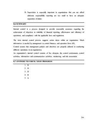 266
D
D.
. S
Su
up
pe
er
rv
vi
is
si
io
on
n i
is
s e
es
sp
pe
ec
ci
ia
al
ll
ly
y i
im
mp
po
or
rt
ta
an
nt
t i
in
n o
or
rg
ga
an
ni
iz
za
at
ti
io
on
ns
s t
th
ha
at
t c
ca
an
n n
no
ot
t a
af
ff
fo
or
rd
d
e
el
la
ab
bo
or
ra
at
te
e r
re
es
sp
po
on
ns
si
ib
bi
il
li
it
ty
y r
re
ep
po
or
rt
ti
in
ng
g a
ar
re
e t
to
oo
o s
sm
ma
al
ll
l t
to
o h
ha
av
ve
e a
an
n a
ad
de
eq
qu
ua
at
te
e
s
se
ep
pa
ar
ra
at
ti
io
on
n o
of
f d
du
ut
ti
ie
es
s
8
8.
.6
6 S
SU
UM
MM
MA
AR
RY
Y
I
In
nt
te
er
rn
na
al
l c
co
on
nt
tr
ro
ol
l i
is
s a
a p
pr
ro
oc
ce
es
ss
s d
de
es
si
ig
gn
ne
ed
d t
to
o p
pr
ro
ov
vi
id
de
e r
re
ea
as
so
on
na
ab
bl
le
e a
as
ss
su
ur
ra
an
nc
ce
e r
re
eg
ga
ar
rd
di
in
ng
g t
th
he
e
a
ac
ch
hi
ie
ev
ve
em
me
en
nt
t o
of
f o
ob
bj
je
ec
ct
ti
iv
ve
es
s i
in
n r
re
el
li
ia
ab
bi
il
li
it
ty
y o
of
f f
fi
in
na
an
nc
ci
ia
al
l r
re
ep
po
or
rt
ti
in
ng
g,
, e
ef
ff
fe
ec
ct
ti
iv
ve
en
ne
es
ss
s a
an
nd
d e
ef
ff
fi
ic
ci
ie
en
nc
cy
y o
of
f
o
op
pe
er
ra
at
ti
io
on
ns
s,
, a
an
nd
d c
co
om
mp
pl
li
ia
an
nc
ce
e w
wi
it
th
h t
th
he
e a
ap
pp
pl
li
ic
ca
ab
bl
le
e l
la
aw
ws
s a
an
nd
d r
re
eg
gu
ul
la
at
ti
io
on
ns
s.
.
T
Th
he
e t
te
er
rm
m i
in
nt
te
er
rn
na
al
l c
co
on
nt
tr
ro
ol
l p
pr
ro
oc
ce
es
ss
s s
su
ug
gg
ge
es
st
ts
s a
ac
ct
ti
io
on
n t
ta
ak
ke
en
n w
wi
it
th
hi
in
n a
an
n o
or
rg
ga
an
ni
iz
za
at
ti
io
on
n.
. M
Mu
uc
ch
h
i
in
nf
fo
or
rm
ma
at
ti
io
on
n i
is
s n
ne
ee
ed
de
ed
d b
by
y m
ma
an
na
ag
ge
em
me
en
nt
t t
to
o c
co
on
nt
tr
ro
ol
l f
fi
in
na
an
nc
ce
es
s a
an
nd
d o
op
pe
er
ra
at
ti
io
on
n f
fr
ro
om
m A
AI
IS
S.
.
C
Co
on
nt
tr
ro
ol
l a
as
ss
su
ur
re
es
s t
th
ha
at
t m
ma
an
na
ag
ge
em
me
en
nt
t p
po
ol
li
ic
ci
ie
es
s a
an
nd
d d
di
ir
re
ec
ct
ti
iv
ve
es
s a
ar
re
e p
pr
ro
op
pe
er
rl
ly
y a
ad
dh
he
er
re
ed
d i
in
n c
co
on
nd
du
uc
ct
ti
in
ng
g
d
di
if
ff
fe
er
re
en
nt
t o
op
pe
er
ra
at
ti
io
on
ns
s i
in
n a
an
n o
or
rg
ga
an
ni
iz
za
at
ti
io
on
n.
.
A
An
n o
or
rg
ga
an
ni
iz
za
at
ti
io
on
n’
’s
s i
in
nt
te
er
rn
na
al
l c
co
on
nt
tr
ro
ol
l c
co
on
ns
si
is
st
ts
s o
of
f f
fi
iv
ve
e e
el
le
em
me
en
nt
ts
s;
; t
th
he
e c
co
on
nt
tr
ro
ol
l e
en
nv
vi
ir
ro
on
nm
me
en
nt
t,
, c
co
on
nt
tr
ro
ol
l
a
ac
ct
ti
iv
vi
it
ti
ie
es
s,
, i
in
nf
fo
or
rm
ma
at
ti
io
on
n a
an
nd
d c
co
om
mm
mu
un
ni
ic
ca
at
ti
io
on
n a
ac
ct
ti
iv
vi
it
ti
ie
es
s,
, m
mo
on
ni
it
to
or
ri
in
ng
g,
, a
an
nd
d r
ri
is
sk
k a
as
ss
se
es
ss
sm
me
en
nt
t.
.
8
8.
.7
7 A
AN
NS
SW
WE
ER
RS
S T
TO
O C
CH
HE
EC
CK
K Y
YO
OU
UR
R P
PR
RO
OG
GR
RE
ES
SS
S
1
1 .
. B
B
2
2 .
. D
D
3
3 .
. D
D
4
4 .
. B
B
5
5 .
. A
A
 