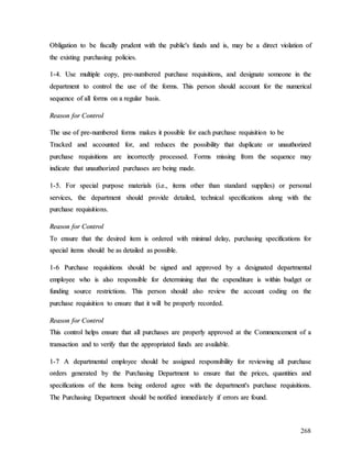 268
O
Ob
bl
li
ig
ga
at
ti
io
on
n t
to
o b
be
e f
fi
is
sc
ca
al
ll
ly
y p
pr
ru
ud
de
en
nt
t w
wi
it
th
h t
th
he
e p
pu
ub
bl
li
ic
c'
's
s f
fu
un
nd
ds
s a
an
nd
d i
is
s,
, m
ma
ay
y b
be
e a
a d
di
ir
re
ec
ct
t v
vi
io
ol
la
at
ti
io
on
n o
of
f
t
th
he
e e
ex
xi
is
st
ti
in
ng
g p
pu
ur
rc
ch
ha
as
si
in
ng
g p
po
ol
li
ic
ci
ie
es
s.
.
1
1-
-4
4.
. U
Us
se
e m
mu
ul
lt
ti
ip
pl
le
e c
co
op
py
y,
, p
pr
re
e-
-n
nu
um
mb
be
er
re
ed
d p
pu
ur
rc
ch
ha
as
se
e r
re
eq
qu
ui
is
si
it
ti
io
on
ns
s,
, a
an
nd
d d
de
es
si
ig
gn
na
at
te
e s
so
om
me
eo
on
ne
e i
in
n t
th
he
e
d
de
ep
pa
ar
rt
tm
me
en
nt
t t
to
o c
co
on
nt
tr
ro
ol
l t
th
he
e u
us
se
e o
of
f t
th
he
e f
fo
or
rm
ms
s.
. T
Th
hi
is
s p
pe
er
rs
so
on
n s
sh
ho
ou
ul
ld
d a
ac
cc
co
ou
un
nt
t f
fo
or
r t
th
he
e n
nu
um
me
er
ri
ic
ca
al
l
s
se
eq
qu
ue
en
nc
ce
e o
of
f a
al
ll
l f
fo
or
rm
ms
s o
on
n a
a r
re
eg
gu
ul
la
ar
r b
ba
as
si
is
s.
.
R
Re
ea
as
so
on
n f
fo
or
r C
Co
on
nt
tr
ro
ol
l
T
Th
he
e u
us
se
e o
of
f p
pr
re
e-
-n
nu
um
mb
be
er
re
ed
d f
fo
or
rm
ms
s m
ma
ak
ke
es
s i
it
t p
po
os
ss
si
ib
bl
le
e f
fo
or
r e
ea
ac
ch
h p
pu
ur
rc
ch
ha
as
se
e r
re
eq
qu
ui
is
si
it
ti
io
on
n t
to
o b
be
e
T
Tr
ra
ac
ck
ke
ed
d a
an
nd
d a
ac
cc
co
ou
un
nt
te
ed
d f
fo
or
r,
, a
an
nd
d r
re
ed
du
uc
ce
es
s t
th
he
e p
po
os
ss
si
ib
bi
il
li
it
ty
y t
th
ha
at
t d
du
up
pl
li
ic
ca
at
te
e o
or
r u
un
na
au
ut
th
ho
or
ri
iz
ze
ed
d
p
pu
ur
rc
ch
ha
as
se
e r
re
eq
qu
ui
is
si
it
ti
io
on
ns
s a
ar
re
e i
in
nc
co
or
rr
re
ec
ct
tl
ly
y p
pr
ro
oc
ce
es
ss
se
ed
d.
. F
Fo
or
rm
ms
s m
mi
is
ss
si
in
ng
g f
fr
ro
om
m t
th
he
e s
se
eq
qu
ue
en
nc
ce
e m
ma
ay
y
i
in
nd
di
ic
ca
at
te
e t
th
ha
at
t u
un
na
au
ut
th
ho
or
ri
iz
ze
ed
d p
pu
ur
rc
ch
ha
as
se
es
s a
ar
re
e b
be
ei
in
ng
g m
ma
ad
de
e.
.
1
1-
-5
5.
. F
Fo
or
r s
sp
pe
ec
ci
ia
al
l p
pu
ur
rp
po
os
se
e m
ma
at
te
er
ri
ia
al
ls
s (
(i
i.
.e
e.
.,
, i
it
te
em
ms
s o
ot
th
he
er
r t
th
ha
an
n s
st
ta
an
nd
da
ar
rd
d s
su
up
pp
pl
li
ie
es
s)
) o
or
r p
pe
er
rs
so
on
na
al
l
s
se
er
rv
vi
ic
ce
es
s,
, t
th
he
e d
de
ep
pa
ar
rt
tm
me
en
nt
t s
sh
ho
ou
ul
ld
d p
pr
ro
ov
vi
id
de
e d
de
et
ta
ai
il
le
ed
d,
, t
te
ec
ch
hn
ni
ic
ca
al
l s
sp
pe
ec
ci
if
fi
ic
ca
at
ti
io
on
ns
s a
al
lo
on
ng
g w
wi
it
th
h t
th
he
e
p
pu
ur
rc
ch
ha
as
se
e r
re
eq
qu
ui
is
si
it
ti
io
on
ns
s.
.
R
Re
ea
as
so
on
n f
fo
or
r C
Co
on
nt
tr
ro
ol
l
T
To
o e
en
ns
su
ur
re
e t
th
ha
at
t t
th
he
e d
de
es
si
ir
re
ed
d i
it
te
em
m i
is
s o
or
rd
de
er
re
ed
d w
wi
it
th
h m
mi
in
ni
im
ma
al
l d
de
el
la
ay
y,
, p
pu
ur
rc
ch
ha
as
si
in
ng
g s
sp
pe
ec
ci
if
fi
ic
ca
at
ti
io
on
ns
s f
fo
or
r
s
sp
pe
ec
ci
ia
al
l i
it
te
em
ms
s s
sh
ho
ou
ul
ld
d b
be
e a
as
s d
de
et
ta
ai
il
le
ed
d a
as
s p
po
os
ss
si
ib
bl
le
e.
.
1
1-
-6
6 P
Pu
ur
rc
ch
ha
as
se
e r
re
eq
qu
ui
is
si
it
ti
io
on
ns
s s
sh
ho
ou
ul
ld
d b
be
e s
si
ig
gn
ne
ed
d a
an
nd
d a
ap
pp
pr
ro
ov
ve
ed
d b
by
y a
a d
de
es
si
ig
gn
na
at
te
ed
d d
de
ep
pa
ar
rt
tm
me
en
nt
ta
al
l
e
em
mp
pl
lo
oy
ye
ee
e w
wh
ho
o i
is
s a
al
ls
so
o r
re
es
sp
po
on
ns
si
ib
bl
le
e f
fo
or
r d
de
et
te
er
rm
mi
in
ni
in
ng
g t
th
ha
at
t t
th
he
e e
ex
xp
pe
en
nd
di
it
tu
ur
re
e i
is
s w
wi
it
th
hi
in
n b
bu
ud
dg
ge
et
t o
or
r
f
fu
un
nd
di
in
ng
g s
so
ou
ur
rc
ce
e r
re
es
st
tr
ri
ic
ct
ti
io
on
ns
s.
. T
Th
hi
is
s p
pe
er
rs
so
on
n s
sh
ho
ou
ul
ld
d a
al
ls
so
o r
re
ev
vi
ie
ew
w t
th
he
e a
ac
cc
co
ou
un
nt
t c
co
od
di
in
ng
g o
on
n t
th
he
e
p
pu
ur
rc
ch
ha
as
se
e r
re
eq
qu
ui
is
si
it
ti
io
on
n t
to
o e
en
ns
su
ur
re
e t
th
ha
at
t i
it
t w
wi
il
ll
l b
be
e p
pr
ro
op
pe
er
rl
ly
y r
re
ec
co
or
rd
de
ed
d.
.
R
Re
ea
as
so
on
n f
fo
or
r C
Co
on
nt
tr
ro
ol
l
T
Th
hi
is
s c
co
on
nt
tr
ro
ol
l h
he
el
lp
ps
s e
en
ns
su
ur
re
e t
th
ha
at
t a
al
ll
l p
pu
ur
rc
ch
ha
as
se
es
s a
ar
re
e p
pr
ro
op
pe
er
rl
ly
y a
ap
pp
pr
ro
ov
ve
ed
d a
at
t t
th
he
e C
Co
om
mm
me
en
nc
ce
em
me
en
nt
t o
of
f a
a
t
tr
ra
an
ns
sa
ac
ct
ti
io
on
n a
an
nd
d t
to
o v
ve
er
ri
if
fy
y t
th
ha
at
t t
th
he
e a
ap
pp
pr
ro
op
pr
ri
ia
at
te
ed
d f
fu
un
nd
ds
s a
ar
re
e a
av
va
ai
il
la
ab
bl
le
e.
.
1
1-
-7
7 A
A d
de
ep
pa
ar
rt
tm
me
en
nt
ta
al
l e
em
mp
pl
lo
oy
ye
ee
e s
sh
ho
ou
ul
ld
d b
be
e a
as
ss
si
ig
gn
ne
ed
d r
re
es
sp
po
on
ns
si
ib
bi
il
li
it
ty
y f
fo
or
r r
re
ev
vi
ie
ew
wi
in
ng
g a
al
ll
l p
pu
ur
rc
ch
ha
as
se
e
o
or
rd
de
er
rs
s g
ge
en
ne
er
ra
at
te
ed
d b
by
y t
th
he
e P
Pu
ur
rc
ch
ha
as
si
in
ng
g D
De
ep
pa
ar
rt
tm
me
en
nt
t t
to
o e
en
ns
su
ur
re
e t
th
ha
at
t t
th
he
e p
pr
ri
ic
ce
es
s,
, q
qu
ua
an
nt
ti
it
ti
ie
es
s a
an
nd
d
s
sp
pe
ec
ci
if
fi
ic
ca
at
ti
io
on
ns
s o
of
f t
th
he
e i
it
te
em
ms
s b
be
ei
in
ng
g o
or
rd
de
er
re
ed
d a
ag
gr
re
ee
e w
wi
it
th
h t
th
he
e d
de
ep
pa
ar
rt
tm
me
en
nt
t'
's
s p
pu
ur
rc
ch
ha
as
se
e r
re
eq
qu
ui
is
si
it
ti
io
on
ns
s.
.
T
Th
he
e P
Pu
ur
rc
ch
ha
as
si
in
ng
g D
De
ep
pa
ar
rt
tm
me
en
nt
t s
sh
ho
ou
ul
ld
d b
be
e n
no
ot
ti
if
fi
ie
ed
d i
im
mm
me
ed
di
ia
at
te
el
ly
y i
if
f e
er
rr
ro
or
rs
s a
ar
re
e f
fo
ou
un
nd
d.
.
 