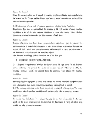 269
R
Re
ea
as
so
on
n f
fo
or
r C
Co
on
nt
tr
ro
ol
l
O
On
nc
ce
e t
th
he
e p
pu
ur
rc
ch
ha
as
se
e o
or
rd
de
er
rs
s a
ar
re
e f
fo
or
rw
wa
ar
rd
de
ed
d t
to
o v
ve
en
nd
do
or
rs
s,
, t
th
he
ey
y b
be
ec
co
om
me
e b
bi
in
nd
di
in
ng
g a
ag
gr
re
ee
em
me
en
nt
ts
s b
be
et
tw
we
ee
en
n
t
th
he
e v
ve
en
nd
do
or
r a
an
nd
d t
th
he
e C
Co
ou
un
nt
ty
y,
, a
an
nd
d t
th
he
e C
Co
ou
un
nt
ty
y m
ma
ay
y h
ha
av
ve
e t
to
o h
ho
on
no
or
r i
in
nc
co
or
rr
re
ec
ct
t t
te
er
rm
ms
s a
an
nd
d c
co
on
nd
di
it
ti
io
on
ns
s
t
th
ha
at
t w
we
er
re
e e
en
nt
te
er
re
ed
d b
by
y m
mi
is
st
ta
ak
ke
e.
.
1
1-
-8
8 I
It
t i
is
s i
im
mp
po
or
rt
ta
an
nt
t t
to
o k
ke
ee
ep
p t
tr
ra
ac
ck
k o
of
f p
pu
ur
rc
ch
ha
as
se
e r
re
eq
qu
ui
is
si
it
ti
io
on
ns
s s
su
ub
bm
mi
it
tt
te
ed
d t
to
o t
th
he
e P
Pu
ur
rc
ch
ha
as
si
in
ng
g
D
De
ep
pa
ar
rt
tm
me
en
nt
t.
. T
Th
hi
is
s c
ca
an
n b
be
e a
ac
cc
co
om
mp
pl
li
is
sh
he
ed
d b
by
y r
re
et
ta
ai
in
ni
in
ng
g a
a f
fi
il
le
e w
wi
it
th
h c
co
op
pi
ie
es
s o
of
f o
op
pe
en
n p
pu
ur
rc
ch
ha
as
se
e
r
re
eq
qu
ui
is
si
it
ti
io
on
ns
s,
, a
a l
lo
og
g o
of
f t
th
he
e o
op
pe
en
n p
pu
ur
rc
ch
ha
as
se
e r
re
eq
qu
ui
is
si
it
ti
io
on
ns
s,
, o
or
r s
so
om
me
e o
ot
th
he
er
r s
sy
ys
st
te
em
m,
, w
wh
hi
ic
ch
h w
wi
il
ll
l a
al
ll
lo
ow
w
d
de
ep
pa
ar
rt
tm
me
en
nt
t p
pe
er
rs
so
on
nn
ne
el
l t
to
o d
de
et
te
er
rm
mi
in
ne
e t
th
he
e d
do
ol
ll
la
ar
r a
am
mo
ou
un
nt
ts
s o
of
f s
su
uc
ch
h i
it
te
em
ms
s.
.
R
Re
ea
as
so
on
n f
fo
or
r C
Co
on
nt
tr
ro
ol
l
B
Be
ec
ca
au
us
se
e o
of
f p
po
os
ss
si
ib
bl
le
e t
ti
im
me
e d
de
el
la
ay
ys
s i
in
n p
pr
ro
oc
ce
es
ss
si
in
ng
g p
pu
ur
rc
ch
ha
as
se
e r
re
eq
qu
ui
is
si
it
ti
io
on
ns
s,
, i
it
t m
ma
ay
y b
be
e n
ne
ec
ce
es
ss
sa
ar
ry
y f
fo
or
r
e
ea
ac
ch
h d
de
ep
pa
ar
rt
tm
me
en
nt
t t
to
o m
ma
ai
in
nt
ta
ai
in
n i
it
ts
s o
ow
wn
n s
sy
ys
st
te
em
m t
to
o t
tr
ra
ac
ck
k i
it
te
em
ms
s o
or
rd
de
er
re
ed
d t
to
o a
ac
cc
cu
ur
ra
at
te
el
ly
y d
de
et
te
er
rm
mi
in
ne
e t
th
he
e
a
am
mo
ou
un
nt
t o
of
f f
fu
un
nd
ds
s,
, w
wh
hi
ic
ch
h h
ha
av
ve
e b
be
ee
en
n a
ap
pp
pr
ro
op
pr
ri
ia
at
te
ed
d a
an
nd
d c
co
om
mm
mi
it
tt
te
ed
d f
fo
or
r t
th
he
es
se
e p
pu
ur
rc
ch
ha
as
se
es
s p
pr
ri
io
or
r t
to
o
t
th
he
e i
in
nf
fo
or
rm
ma
at
ti
io
on
n b
be
ei
in
ng
g r
re
ec
co
or
rd
de
ed
d i
in
n t
th
he
e a
ac
cc
co
ou
un
nt
ti
in
ng
g s
sy
ys
st
te
em
m.
.
T
Th
hi
is
s b
be
ec
co
om
me
es
s i
in
nc
cr
re
ea
as
si
in
ng
gl
ly
y c
cr
ri
it
ti
ic
ca
al
l t
to
ow
wa
ar
rd
d t
th
he
e e
en
nd
d o
of
f t
th
he
e f
fi
is
sc
ca
al
l y
ye
ea
ar
r.
.
2
2.
. R
RE
EC
CE
EI
IV
VI
IN
NG
G G
GO
OO
OD
DS
S F
FR
RO
OM
M A
A V
VE
EN
ND
DO
OR
R
2
2-
-1
1 D
De
es
si
ig
gn
na
at
te
e a
a d
de
ep
pa
ar
rt
tm
me
en
nt
ta
al
l e
em
mp
pl
lo
oy
ye
ee
e t
to
o r
re
ec
ce
ei
iv
ve
e g
go
oo
od
ds
s a
an
nd
d s
si
ig
gn
n c
co
op
pi
ie
es
s o
of
f t
th
he
e p
pu
ur
rc
ch
ha
as
se
e
o
or
rd
de
er
rs
s a
au
ut
th
ho
or
ri
iz
zi
in
ng
g t
th
he
e p
pa
ay
ym
me
en
nt
t f
fo
or
r g
go
oo
od
ds
s o
or
r s
se
er
rv
vi
ic
ce
es
s r
re
ec
ce
ei
iv
ve
ed
d.
. W
Wh
he
en
ne
ev
ve
er
r p
po
os
ss
si
ib
bl
le
e,
, t
th
he
e
r
re
ec
ce
ei
iv
vi
in
ng
g e
em
mp
pl
lo
oy
ye
ee
e s
sh
ho
ou
ul
ld
d b
be
e d
di
if
ff
fe
er
re
en
nt
t f
fr
ro
om
m t
th
he
e e
em
mp
pl
lo
oy
ye
ee
e w
wh
ho
o i
in
ni
it
ti
ia
at
te
es
s t
th
he
e p
pu
ur
rc
ch
ha
as
se
e
r
re
eq
qu
ui
is
si
it
ti
io
on
n.
.
R
Re
ea
as
so
on
n f
fo
or
r C
Co
on
nt
tr
ro
ol
l
P
Pr
ro
ov
vi
id
di
in
ng
g a
ad
de
eq
qu
ua
at
te
e s
se
eg
gr
re
eg
ga
at
ti
io
on
n o
of
f d
du
ut
ti
ie
es
s h
he
el
lp
ps
s e
en
ns
su
ur
re
e t
th
ha
at
t n
no
o o
on
ne
e p
pe
er
rs
so
on
n h
ha
as
s c
co
om
mp
pl
le
et
te
e c
co
on
nt
tr
ro
ol
l
o
ov
ve
er
r a
a t
tr
ra
an
ns
sa
ac
ct
ti
io
on
n,
, t
th
hu
us
s m
ma
ak
ki
in
ng
g u
un
na
au
ut
th
ho
or
ri
iz
ze
ed
d p
pu
ur
rc
ch
ha
as
se
es
s m
mo
or
re
e d
di
if
ff
fi
ic
cu
ul
lt
t t
to
o c
co
on
nc
ce
ea
al
l.
.
2
2-
-2
2 T
Th
he
e e
em
mp
pl
lo
oy
ye
ee
e a
ac
cc
ce
ep
pt
ti
in
ng
g g
go
oo
od
ds
s s
sh
ho
ou
ul
ld
d i
in
ns
sp
pe
ec
ct
t a
an
nd
d c
co
ou
un
nt
t g
go
oo
od
ds
s w
wh
he
en
n r
re
ec
ce
ei
iv
ve
ed
d.
. T
Th
he
e c
co
ou
un
nt
ts
s
s
sh
ho
ou
ul
ld
d a
ag
gr
re
ee
e w
wi
it
th
h t
th
he
e p
pu
ur
rc
ch
ha
as
se
e r
re
eq
qu
ui
is
si
it
ti
io
on
n a
an
nd
d p
pu
ur
rc
ch
ha
as
se
e o
or
rd
de
er
r p
pr
ri
io
or
r t
to
o a
ap
pp
pr
ro
ov
vi
in
ng
g p
pa
ay
ym
me
en
nt
t.
.
R
Re
ea
as
so
on
n f
fo
or
r C
Co
on
nt
tr
ro
ol
l
T
To
o r
re
ed
du
uc
ce
e t
th
he
e p
po
ot
te
en
nt
ti
ia
al
l r
ri
is
sk
k o
of
f a
ac
cc
ce
ep
pt
ti
in
ng
g a
an
nd
d p
pa
ay
yi
in
ng
g f
fo
or
r u
un
no
or
rd
de
er
re
ed
d m
me
er
rc
ch
ha
an
nd
di
is
se
e,
, f
fo
or
r d
da
am
ma
ag
ge
ed
d
g
go
oo
od
ds
s o
or
r f
fo
or
r g
go
oo
od
ds
s n
ne
ev
ve
er
r r
re
ec
ce
ei
iv
ve
ed
d,
, i
it
t i
is
s i
im
mp
po
or
rt
ta
an
nt
t f
fo
or
r d
de
ep
pa
ar
rt
tm
me
en
nt
ts
s t
to
o v
ve
er
ri
if
fy
y a
al
ll
l o
or
rd
de
er
rs
s u
up
po
on
n
r
re
ec
ce
ei
ip
pt
t a
an
nd
d p
pr
ri
io
or
r t
to
o a
ap
pp
pr
ro
ov
vi
in
ng
g p
pa
ay
ym
me
en
nt
t.
.
 