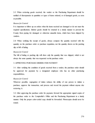 270
2
2-
-3
3 W
Wh
he
en
n r
re
ev
vi
ie
ew
wi
in
ng
g g
go
oo
od
ds
s r
re
ec
ce
ei
iv
ve
ed
d,
, t
th
he
e v
ve
en
nd
do
or
r o
or
r t
th
he
e P
Pu
ur
rc
ch
ha
as
si
in
ng
g D
De
ep
pa
ar
rt
tm
me
en
nt
t s
sh
ho
ou
ul
ld
d b
be
e
n
no
ot
ti
if
fi
ie
ed
d o
of
f d
di
is
sc
cr
re
ep
pa
an
nc
ci
ie
es
s i
in
n q
qu
ua
an
nt
ti
it
ti
ie
es
s o
or
r t
ty
yp
pe
es
s o
of
f i
it
te
em
ms
s o
or
rd
de
er
re
ed
d,
, o
or
r o
of
f d
da
am
ma
ag
ge
ed
d g
go
oo
od
ds
s,
, a
as
s s
so
oo
on
n
a
as
s p
po
os
ss
si
ib
bl
le
e.
.
R
Re
ea
as
so
on
n f
fo
or
r C
Co
on
nt
tr
ro
ol
l
I
It
t i
is
s i
im
mp
po
or
rt
ta
an
nt
t t
to
o f
fo
ol
ll
lo
ow
w u
up
p o
on
n o
or
rd
de
er
rs
s w
wh
he
en
n t
th
he
e i
it
te
em
ms
s r
re
ec
ce
ei
iv
ve
ed
d a
ar
re
e d
da
am
ma
ag
ge
ed
d o
or
r d
do
o n
no
ot
t m
me
ee
et
t t
th
he
e
r
re
eq
qu
ui
ir
re
ed
d s
sp
pe
ec
ci
if
fi
ic
ca
at
ti
io
on
ns
s.
. I
In
nf
fe
er
ri
io
or
r g
go
oo
od
ds
s s
sh
ho
ou
ul
ld
d b
be
e r
re
et
tu
ur
rn
ne
ed
d i
in
n a
a t
ti
im
me
el
ly
y m
ma
an
nn
ne
er
r t
to
o p
pr
re
ev
ve
en
nt
t t
th
he
e
C
Co
ou
un
nt
ty
y f
fr
ro
om
m p
pa
ay
yi
in
ng
g f
fo
or
r d
da
am
ma
ag
ge
ed
d o
or
r o
ot
th
he
er
rw
wi
is
se
e u
un
nu
us
sa
ab
bl
le
e i
it
te
em
ms
s,
, w
wh
hi
ic
ch
h h
ha
av
ve
e b
be
ee
en
n s
sh
hi
ip
pp
pe
ed
d b
by
y
v
ve
en
nd
do
or
rs
s.
.
2
2-
-4
4 W
Wh
he
en
n v
ve
er
ri
if
fy
yi
in
ng
g t
th
he
e r
re
ec
ce
ei
ip
pt
t o
of
f g
go
oo
od
ds
s,
, a
al
lw
wa
ay
ys
s c
co
om
mp
pa
ar
re
e t
th
he
e q
qu
ua
an
nt
ti
it
ty
y r
re
ec
ce
ei
iv
ve
ed
d w
wi
it
th
h t
th
he
e
q
qu
ua
an
nt
ti
it
ty
y o
on
n t
th
he
e p
pu
ur
rc
ch
ha
as
se
e o
or
rd
de
er
r o
or
r p
pu
ur
rc
ch
ha
as
se
e r
re
eq
qu
ui
is
si
it
ti
io
on
n,
, n
no
ot
t t
th
he
e q
qu
ua
an
nt
ti
it
ty
y s
sh
ho
ow
wn
n o
on
n t
th
he
e p
pa
ac
ck
ki
in
ng
g
s
sl
li
ip
p o
or
r b
bi
il
ll
l o
of
f l
la
ad
di
in
ng
g.
.
R
Re
ea
as
so
on
n f
fo
or
r C
Co
on
nt
tr
ro
ol
l
T
Th
he
e b
bi
il
ll
l o
of
f l
la
ad
di
in
ng
g o
or
r p
pa
ac
ck
ki
in
ng
g s
sl
li
ip
p w
wi
il
ll
l s
sh
ho
ow
w o
on
nl
ly
y t
th
he
e q
qu
ua
an
nt
ti
it
ty
y t
th
ha
at
t w
wa
as
s s
sh
hi
ip
pp
pe
ed
d,
, w
wh
hi
ic
ch
h i
is
s n
no
ot
t
a
al
lw
wa
ay
ys
s t
th
he
e s
sa
am
me
e q
qu
ua
an
nt
ti
it
ty
y t
th
ha
at
t w
wa
as
s r
re
eq
qu
ue
es
st
te
ed
d o
on
n t
th
he
e p
pu
ur
rc
ch
ha
as
se
e o
or
rd
de
er
r.
.
3
3.
. A
AP
PP
PR
RO
OV
VI
IN
NG
G P
PU
UR
RC
CH
HA
AS
SE
E O
OR
RD
DE
ER
RS
S F
FO
OR
R P
PA
AY
YM
ME
EN
NT
T
3
3-
-1
1 A
Af
ft
te
er
r v
ve
er
ri
if
fy
yi
in
ng
g t
th
he
e c
co
on
nd
di
it
ti
io
on
n o
of
f g
go
oo
od
ds
s r
re
ec
ce
ei
iv
ve
ed
d f
fr
ro
om
m a
a v
ve
en
nd
do
or
r,
, t
th
he
e p
pu
ur
rc
ch
ha
as
se
e o
or
rd
de
er
r s
sh
ho
ou
ul
ld
d
b
be
e a
ap
pp
pr
ro
ov
ve
ed
d f
fo
or
r p
pa
ay
ym
me
en
nt
t b
by
y a
a d
de
es
si
ig
gn
na
at
te
ed
d e
em
mp
pl
lo
oy
ye
ee
e w
wh
ho
o h
ha
as
s n
no
o o
ot
th
he
er
r p
pu
ur
rc
ch
ha
as
si
in
ng
g
r
re
es
sp
po
on
ns
si
ib
bi
il
li
it
ti
ie
es
s.
.
R
Re
ea
as
so
on
n f
fo
or
r C
Co
on
nt
tr
ro
ol
l
W
Wh
he
er
re
ev
ve
er
r p
po
os
ss
si
ib
bl
le
e,
, s
se
eg
gr
re
eg
ga
at
ti
io
on
n o
of
f d
du
ut
ti
ie
es
s r
re
ed
du
uc
ce
es
s t
th
he
e a
ab
bi
il
li
it
ty
y o
of
f o
on
ne
e p
pe
er
rs
so
on
n t
to
o i
in
ni
it
ti
ia
at
te
e a
a
p
pu
ur
rc
ch
ha
as
se
e,
, a
ap
pp
pr
ro
ov
ve
e t
th
he
e t
tr
ra
an
ns
sa
ac
ct
ti
io
on
n,
, a
an
nd
d p
pr
ro
oc
ce
es
ss
s a
an
nd
d r
re
ec
co
or
rd
d t
th
he
e p
pa
ay
ym
me
en
nt
t w
wi
it
th
ho
ou
ut
t a
an
ny
yo
on
ne
e e
el
ls
se
e
r
re
ev
vi
ie
ew
wi
in
ng
g i
it
t.
.
3
3-
-2
2 A
Af
ft
te
er
r a
ap
pp
pr
ro
ov
vi
in
ng
g t
th
he
e p
pu
ur
rc
ch
ha
as
se
e o
or
rd
de
er
r f
fo
or
r p
pa
ay
ym
me
en
nt
t,
, f
fo
or
rw
wa
ar
rd
d t
th
he
e a
ap
pp
pr
ro
op
pr
ri
ia
at
te
e s
si
ig
gn
ne
ed
d c
co
op
pi
ie
es
s o
of
f
t
th
he
e p
pu
ur
rc
ch
ha
as
se
e o
or
rd
de
er
r t
to
o t
th
he
e C
Co
om
mp
pt
tr
ro
ol
ll
le
er
r'
's
s O
Of
ff
fi
ic
ce
e a
an
nd
d t
th
he
e P
Pu
ur
rc
ch
ha
as
si
in
ng
g D
De
ep
pa
ar
rt
tm
me
en
nt
t i
in
n a
a t
ti
im
me
el
ly
y
m
ma
an
nn
ne
er
r.
. O
On
nl
ly
y t
th
he
e p
pr
ro
op
pe
er
r c
co
ol
lo
or
r-
-c
co
od
de
ed
d c
co
op
py
y s
sh
ho
ou
ul
ld
d b
be
e f
fo
or
rw
wa
ar
rd
de
ed
d.
. P
Ph
ho
ot
to
oc
co
op
pi
ie
es
s s
sh
ho
ou
ul
ld
d n
ne
ev
ve
er
r b
be
e
r
ro
ou
ut
te
ed
d.
.
 