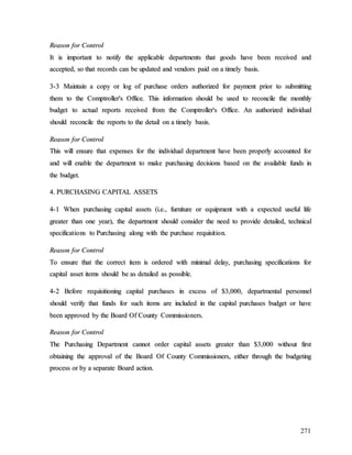 271
R
Re
ea
as
so
on
n f
fo
or
r C
Co
on
nt
tr
ro
ol
l
I
It
t i
is
s i
im
mp
po
or
rt
ta
an
nt
t t
to
o n
no
ot
ti
if
fy
y t
th
he
e a
ap
pp
pl
li
ic
ca
ab
bl
le
e d
de
ep
pa
ar
rt
tm
me
en
nt
ts
s t
th
ha
at
t g
go
oo
od
ds
s h
ha
av
ve
e b
be
ee
en
n r
re
ec
ce
ei
iv
ve
ed
d a
an
nd
d
a
ac
cc
ce
ep
pt
te
ed
d,
, s
so
o t
th
ha
at
t r
re
ec
co
or
rd
ds
s c
ca
an
n b
be
e u
up
pd
da
at
te
ed
d a
an
nd
d v
ve
en
nd
do
or
rs
s p
pa
ai
id
d o
on
n a
a t
ti
im
me
el
ly
y b
ba
as
si
is
s.
.
3
3-
-3
3 M
Ma
ai
in
nt
ta
ai
in
n a
a c
co
op
py
y o
or
r l
lo
og
g o
of
f p
pu
ur
rc
ch
ha
as
se
e o
or
rd
de
er
rs
s a
au
ut
th
ho
or
ri
iz
ze
ed
d f
fo
or
r p
pa
ay
ym
me
en
nt
t p
pr
ri
io
or
r t
to
o s
su
ub
bm
mi
it
tt
ti
in
ng
g
t
th
he
em
m t
to
o t
th
he
e C
Co
om
mp
pt
tr
ro
ol
ll
le
er
r'
's
s O
Of
ff
fi
ic
ce
e.
. T
Th
hi
is
s i
in
nf
fo
or
rm
ma
at
ti
io
on
n s
sh
ho
ou
ul
ld
d b
be
e u
us
se
ed
d t
to
o r
re
ec
co
on
nc
ci
il
le
e t
th
he
e m
mo
on
nt
th
hl
ly
y
b
bu
ud
dg
ge
et
t t
to
o a
ac
ct
tu
ua
al
l r
re
ep
po
or
rt
ts
s r
re
ec
ce
ei
iv
ve
ed
d f
fr
ro
om
m t
th
he
e C
Co
om
mp
pt
tr
ro
ol
ll
le
er
r'
's
s O
Of
ff
fi
ic
ce
e.
. A
An
n a
au
ut
th
ho
or
ri
iz
ze
ed
d i
in
nd
di
iv
vi
id
du
ua
al
l
s
sh
ho
ou
ul
ld
d r
re
ec
co
on
nc
ci
il
le
e t
th
he
e r
re
ep
po
or
rt
ts
s t
to
o t
th
he
e d
de
et
ta
ai
il
l o
on
n a
a t
ti
im
me
el
ly
y b
ba
as
si
is
s.
.
R
Re
ea
as
so
on
n f
fo
or
r C
Co
on
nt
tr
ro
ol
l
T
Th
hi
is
s w
wi
il
ll
l e
en
ns
su
ur
re
e t
th
ha
at
t e
ex
xp
pe
en
ns
se
es
s f
fo
or
r t
th
he
e i
in
nd
di
iv
vi
id
du
ua
al
l d
de
ep
pa
ar
rt
tm
me
en
nt
t h
ha
av
ve
e b
be
ee
en
n p
pr
ro
op
pe
er
rl
ly
y a
ac
cc
co
ou
un
nt
te
ed
d f
fo
or
r
a
an
nd
d w
wi
il
ll
l e
en
na
ab
bl
le
e t
th
he
e d
de
ep
pa
ar
rt
tm
me
en
nt
t t
to
o m
ma
ak
ke
e p
pu
ur
rc
ch
ha
as
si
in
ng
g d
de
ec
ci
is
si
io
on
ns
s b
ba
as
se
ed
d o
on
n t
th
he
e a
av
va
ai
il
la
ab
bl
le
e f
fu
un
nd
ds
s i
in
n
t
th
he
e b
bu
ud
dg
ge
et
t.
.
4
4.
. P
PU
UR
RC
CH
HA
AS
SI
IN
NG
G C
CA
AP
PI
IT
TA
AL
L A
AS
SS
SE
ET
TS
S
4
4-
-1
1 W
Wh
he
en
n p
pu
ur
rc
ch
ha
as
si
in
ng
g c
ca
ap
pi
it
ta
al
l a
as
ss
se
et
ts
s (
(i
i.
.e
e.
.,
, f
fu
ur
rn
ni
it
tu
ur
re
e o
or
r e
eq
qu
ui
ip
pm
me
en
nt
t w
wi
it
th
h a
a e
ex
xp
pe
ec
ct
te
ed
d u
us
se
ef
fu
ul
l l
li
if
fe
e
g
gr
re
ea
at
te
er
r t
th
ha
an
n o
on
ne
e y
ye
ea
ar
r)
),
, t
th
he
e d
de
ep
pa
ar
rt
tm
me
en
nt
t s
sh
ho
ou
ul
ld
d c
co
on
ns
si
id
de
er
r t
th
he
e n
ne
ee
ed
d t
to
o p
pr
ro
ov
vi
id
de
e d
de
et
ta
ai
il
le
ed
d,
, t
te
ec
ch
hn
ni
ic
ca
al
l
s
sp
pe
ec
ci
if
fi
ic
ca
at
ti
io
on
ns
s t
to
o P
Pu
ur
rc
ch
ha
as
si
in
ng
g a
al
lo
on
ng
g w
wi
it
th
h t
th
he
e p
pu
ur
rc
ch
ha
as
se
e r
re
eq
qu
ui
is
si
it
ti
io
on
n.
.
R
Re
ea
as
so
on
n f
fo
or
r C
Co
on
nt
tr
ro
ol
l
T
To
o e
en
ns
su
ur
re
e t
th
ha
at
t t
th
he
e c
co
or
rr
re
ec
ct
t i
it
te
em
m i
is
s o
or
rd
de
er
re
ed
d w
wi
it
th
h m
mi
in
ni
im
ma
al
l d
de
el
la
ay
y,
, p
pu
ur
rc
ch
ha
as
si
in
ng
g s
sp
pe
ec
ci
if
fi
ic
ca
at
ti
io
on
ns
s f
fo
or
r
c
ca
ap
pi
it
ta
al
l a
as
ss
se
et
t i
it
te
em
ms
s s
sh
ho
ou
ul
ld
d b
be
e a
as
s d
de
et
ta
ai
il
le
ed
d a
as
s p
po
os
ss
si
ib
bl
le
e.
.
4
4-
-2
2 B
Be
ef
fo
or
re
e r
re
eq
qu
ui
is
si
it
ti
io
on
ni
in
ng
g c
ca
ap
pi
it
ta
al
l p
pu
ur
rc
ch
ha
as
se
es
s i
in
n e
ex
xc
ce
es
ss
s o
of
f $
$3
3,
,0
00
00
0,
, d
de
ep
pa
ar
rt
tm
me
en
nt
ta
al
l p
pe
er
rs
so
on
nn
ne
el
l
s
sh
ho
ou
ul
ld
d v
ve
er
ri
if
fy
y t
th
ha
at
t f
fu
un
nd
ds
s f
fo
or
r s
su
uc
ch
h i
it
te
em
ms
s a
ar
re
e i
in
nc
cl
lu
ud
de
ed
d i
in
n t
th
he
e c
ca
ap
pi
it
ta
al
l p
pu
ur
rc
ch
ha
as
se
es
s b
bu
ud
dg
ge
et
t o
or
r h
ha
av
ve
e
b
be
ee
en
n a
ap
pp
pr
ro
ov
ve
ed
d b
by
y t
th
he
e B
Bo
oa
ar
rd
d O
Of
f C
Co
ou
un
nt
ty
y C
Co
om
mm
mi
is
ss
si
io
on
ne
er
rs
s.
.
R
Re
ea
as
so
on
n f
fo
or
r C
Co
on
nt
tr
ro
ol
l
T
Th
he
e P
Pu
ur
rc
ch
ha
as
si
in
ng
g D
De
ep
pa
ar
rt
tm
me
en
nt
t c
ca
an
nn
no
ot
t o
or
rd
de
er
r c
ca
ap
pi
it
ta
al
l a
as
ss
se
et
ts
s g
gr
re
ea
at
te
er
r t
th
ha
an
n $
$3
3,
,0
00
00
0 w
wi
it
th
ho
ou
ut
t f
fi
ir
rs
st
t
o
ob
bt
ta
ai
in
ni
in
ng
g t
th
he
e a
ap
pp
pr
ro
ov
va
al
l o
of
f t
th
he
e B
Bo
oa
ar
rd
d O
Of
f C
Co
ou
un
nt
ty
y C
Co
om
mm
mi
is
ss
si
io
on
ne
er
rs
s,
, e
ei
it
th
he
er
r t
th
hr
ro
ou
ug
gh
h t
th
he
e b
bu
ud
dg
ge
et
ti
in
ng
g
p
pr
ro
oc
ce
es
ss
s o
or
r b
by
y a
a s
se
ep
pa
ar
ra
at
te
e B
Bo
oa
ar
rd
d a
ac
ct
ti
io
on
n.
.
 