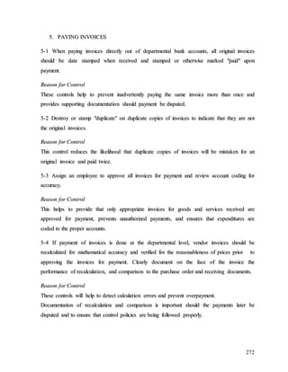 272
5
5.
. P
PA
AY
YI
IN
NG
G I
IN
NV
VO
OI
IC
CE
ES
S
5
5-
-1
1 W
Wh
he
en
n p
pa
ay
yi
in
ng
g i
in
nv
vo
oi
ic
ce
es
s d
di
ir
re
ec
ct
tl
ly
y o
ou
ut
t o
of
f d
de
ep
pa
ar
rt
tm
me
en
nt
ta
al
l b
ba
an
nk
k a
ac
cc
co
ou
un
nt
ts
s,
, a
al
ll
l o
or
ri
ig
gi
in
na
al
l i
in
nv
vo
oi
ic
ce
es
s
s
sh
ho
ou
ul
ld
d b
be
e d
da
at
te
e s
st
ta
am
mp
pe
ed
d w
wh
he
en
n r
re
ec
ce
ei
iv
ve
ed
d a
an
nd
d s
st
ta
am
mp
pe
ed
d o
or
r o
ot
th
he
er
rw
wi
is
se
e m
ma
ar
rk
ke
ed
d "
"p
pa
ai
id
d"
" u
up
po
on
n
p
pa
ay
ym
me
en
nt
t.
.
R
Re
ea
as
so
on
n f
fo
or
r C
Co
on
nt
tr
ro
ol
l
T
Th
he
es
se
e c
co
on
nt
tr
ro
ol
ls
s h
he
el
lp
p t
to
o p
pr
re
ev
ve
en
nt
t i
in
na
ad
dv
ve
er
rt
te
en
nt
tl
ly
y p
pa
ay
yi
in
ng
g t
th
he
e s
sa
am
me
e i
in
nv
vo
oi
ic
ce
e m
mo
or
re
e t
th
ha
an
n o
on
nc
ce
e a
an
nd
d
p
pr
ro
ov
vi
id
de
es
s s
su
up
pp
po
or
rt
ti
in
ng
g d
do
oc
cu
um
me
en
nt
ta
at
ti
io
on
n s
sh
ho
ou
ul
ld
d p
pa
ay
ym
me
en
nt
t b
be
e d
di
is
sp
pu
ut
te
ed
d.
.
5
5-
-2
2 D
De
es
st
tr
ro
oy
y o
or
r s
st
ta
am
mp
p "
"d
du
up
pl
li
ic
ca
at
te
e"
" o
on
n d
du
up
pl
li
ic
ca
at
te
e c
co
op
pi
ie
es
s o
of
f i
in
nv
vo
oi
ic
ce
es
s t
to
o i
in
nd
di
ic
ca
at
te
e t
th
ha
at
t t
th
he
ey
y a
ar
re
e n
no
ot
t
t
th
he
e o
or
ri
ig
gi
in
na
al
l i
in
nv
vo
oi
ic
ce
es
s.
.
R
Re
ea
as
so
on
n f
fo
or
r C
Co
on
nt
tr
ro
ol
l
T
Th
hi
is
s c
co
on
nt
tr
ro
ol
l r
re
ed
du
uc
ce
es
s t
th
he
e l
li
ik
ke
el
li
ih
ho
oo
od
d t
th
ha
at
t d
du
up
pl
li
ic
ca
at
te
e c
co
op
pi
ie
es
s o
of
f i
in
nv
vo
oi
ic
ce
es
s w
wi
il
ll
l b
be
e m
mi
is
st
ta
ak
ke
en
n f
fo
or
r a
an
n
o
or
ri
ig
gi
in
na
al
l i
in
nv
vo
oi
ic
ce
e a
an
nd
d p
pa
ai
id
d t
tw
wi
ic
ce
e.
.
5
5-
-3
3 A
As
ss
si
ig
gn
n a
an
n e
em
mp
pl
lo
oy
ye
ee
e t
to
o a
ap
pp
pr
ro
ov
ve
e a
al
ll
l i
in
nv
vo
oi
ic
ce
es
s f
fo
or
r p
pa
ay
ym
me
en
nt
t a
an
nd
d r
re
ev
vi
ie
ew
w a
ac
cc
co
ou
un
nt
t c
co
od
di
in
ng
g f
fo
or
r
a
ac
cc
cu
ur
ra
ac
cy
y.
.
R
Re
ea
as
so
on
n f
fo
or
r C
Co
on
nt
tr
ro
ol
l
T
Th
hi
is
s h
he
el
lp
ps
s t
to
o p
pr
ro
ov
vi
id
de
e t
th
ha
at
t o
on
nl
ly
y a
ap
pp
pr
ro
op
pr
ri
ia
at
te
e i
in
nv
vo
oi
ic
ce
es
s f
fo
or
r g
go
oo
od
ds
s a
an
nd
d s
se
er
rv
vi
ic
ce
es
s r
re
ec
ce
ei
iv
ve
ed
d a
ar
re
e
a
ap
pp
pr
ro
ov
ve
ed
d f
fo
or
r p
pa
ay
ym
me
en
nt
t,
, p
pr
re
ev
ve
en
nt
ts
s u
un
na
au
ut
th
ho
or
ri
iz
ze
ed
d p
pa
ay
ym
me
en
nt
ts
s,
, a
an
nd
d e
en
ns
su
ur
re
es
s t
th
ha
at
t e
ex
xp
pe
en
nd
di
it
tu
ur
re
es
s a
ar
re
e
c
co
od
de
ed
d t
to
o t
th
he
e p
pr
ro
op
pe
er
r a
ac
cc
co
ou
un
nt
ts
s.
.
5
5-
-4
4 I
If
f p
pa
ay
ym
me
en
nt
t o
of
f i
in
nv
vo
oi
ic
ce
es
s i
is
s d
do
on
ne
e a
at
t t
th
he
e d
de
ep
pa
ar
rt
tm
me
en
nt
ta
al
l l
le
ev
ve
el
l,
, v
ve
en
nd
do
or
r i
in
nv
vo
oi
ic
ce
es
s s
sh
ho
ou
ul
ld
d b
be
e
r
re
ec
ca
al
lc
cu
ul
la
at
te
ed
d f
fo
or
r m
ma
at
th
he
em
ma
at
ti
ic
ca
al
l a
ac
cc
cu
ur
ra
ac
cy
y a
an
nd
d v
ve
er
ri
if
fi
ie
ed
d f
fo
or
r t
th
he
e r
re
ea
as
so
on
na
ab
bl
le
en
ne
es
ss
s o
of
f p
pr
ri
ic
ce
es
s p
pr
ri
io
or
r t
to
o
a
ap
pp
pr
ro
ov
vi
in
ng
g t
th
he
e i
in
nv
vo
oi
ic
ce
es
s f
fo
or
r p
pa
ay
ym
me
en
nt
t.
. C
Cl
le
ea
ar
rl
ly
y d
do
oc
cu
um
me
en
nt
t o
on
n t
th
he
e f
fa
ac
ce
e o
of
f t
th
he
e i
in
nv
vo
oi
ic
ce
e t
th
he
e
p
pe
er
rf
fo
or
rm
ma
an
nc
ce
e o
of
f r
re
ec
ca
al
lc
cu
ul
la
at
ti
io
on
n,
, a
an
nd
d c
co
om
mp
pa
ar
ri
is
so
on
n t
to
o t
th
he
e p
pu
ur
rc
ch
ha
as
se
e o
or
rd
de
er
r a
an
nd
d r
re
ec
ce
ei
iv
vi
in
ng
g d
do
oc
cu
um
me
en
nt
ts
s.
.
R
Re
ea
as
so
on
n f
fo
or
r C
Co
on
nt
tr
ro
ol
l
T
Th
he
es
se
e c
co
on
nt
tr
ro
ol
ls
s w
wi
il
ll
l h
he
el
lp
p t
to
o d
de
et
te
ec
ct
t c
ca
al
lc
cu
ul
la
at
ti
io
on
n e
er
rr
ro
or
rs
s a
an
nd
d p
pr
re
ev
ve
en
nt
t o
ov
ve
er
rp
pa
ay
ym
me
en
nt
t.
.
D
Do
oc
cu
um
me
en
nt
ta
at
ti
io
on
n o
of
f r
re
ec
ca
al
lc
cu
ul
la
at
ti
io
on
n a
an
nd
d c
co
om
mp
pa
ar
ri
is
so
on
n i
is
s i
im
mp
po
or
rt
ta
an
nt
t s
sh
ho
ou
ul
ld
d t
th
he
e p
pa
ay
ym
me
en
nt
ts
s l
la
at
te
er
r b
be
e
d
di
is
sp
pu
ut
te
ed
d a
an
nd
d t
to
o e
en
ns
su
ur
re
e t
th
ha
at
t c
co
on
nt
tr
ro
ol
l p
po
ol
li
ic
ci
ie
es
s a
ar
re
e b
be
ei
in
ng
g f
fo
ol
ll
lo
ow
we
ed
d p
pr
ro
op
pe
er
rl
ly
y.
.
 