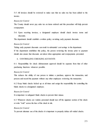 273
5
5-
-5
5 A
Al
ll
l i
in
nv
vo
oi
ic
ce
es
s s
sh
ho
ou
ul
ld
d b
be
e r
re
ev
vi
ie
ew
we
ed
d t
to
o m
ma
ak
ke
e s
su
ur
re
e t
th
ha
at
t n
no
o s
sa
al
le
es
s t
ta
ax
x h
ha
as
s b
be
ee
en
n a
ad
dd
de
ed
d t
to
o t
th
he
e
i
in
nv
vo
oi
ic
ce
e.
.
R
Re
ea
as
so
on
n f
fo
or
r C
Co
on
nt
tr
ro
ol
l
T
Th
he
e C
Co
ou
un
nt
ty
y s
sh
ho
ou
ul
ld
d n
ne
ev
ve
er
r p
pa
ay
y s
sa
al
le
es
s t
ta
ax
x o
on
n i
it
te
em
ms
s o
or
rd
de
er
re
ed
d a
an
nd
d t
th
hi
is
s p
pr
ro
oc
ce
ed
du
ur
re
e w
wi
il
ll
l h
he
el
lp
p p
pr
re
ev
ve
en
nt
t
o
ov
ve
er
rp
pa
ay
ym
me
en
nt
t.
.
5
5-
-6
6 U
Up
po
on
n r
re
ec
ce
ei
iv
vi
in
ng
g i
in
nv
vo
oi
ic
ce
es
s,
, a
a d
de
es
si
ig
gn
na
at
te
ed
d e
em
mp
pl
lo
oy
ye
ee
e s
sh
ho
ou
ul
ld
d c
ch
he
ec
ck
k i
in
nv
vo
oi
ic
ce
e t
te
er
rm
ms
s a
an
nd
d
d
di
is
sc
co
ou
un
nt
ts
s.
.
T
Th
he
e d
de
ep
pa
ar
rt
tm
me
en
nt
t s
sh
ho
ou
ul
ld
d e
es
st
ta
ab
bl
li
is
sh
h a
a w
wr
ri
it
tt
te
en
n p
po
ol
li
ic
cy
y o
on
n t
ta
ak
ki
in
ng
g e
ea
ar
rl
ly
y p
pa
ay
ym
me
en
nt
t d
di
is
sc
co
ou
un
nt
ts
s.
.
R
Re
ea
as
so
on
n f
fo
or
r C
Co
on
nt
tr
ro
ol
l
T
Ta
ak
ki
in
ng
g e
ea
ar
rl
ly
y p
pa
ay
ym
me
en
nt
t d
di
is
sc
co
ou
un
nt
ts
s c
ca
an
n r
re
es
su
ul
lt
t i
in
n s
su
ub
bs
st
ta
an
nt
ti
ia
al
l c
co
os
st
t s
sa
av
vi
in
ng
gs
s t
to
o t
th
he
e d
de
ep
pa
ar
rt
tm
me
en
nt
t.
.
I
If
f t
th
he
e d
de
ep
pa
ar
rt
tm
me
en
nt
t e
es
st
ta
ab
bl
li
is
sh
he
es
s t
th
hi
is
s p
po
ol
li
ic
cy
y,
, t
th
he
e p
pe
er
rs
so
on
n r
re
ev
vi
ie
ew
wi
in
ng
g t
th
he
e i
in
nv
vo
oi
ic
ce
e p
pr
ri
io
or
r t
to
o p
pa
ay
ym
me
en
nt
t
s
sh
ho
ou
ul
ld
d a
al
ls
so
o e
en
ns
su
ur
re
e t
th
ha
at
t d
di
is
sc
co
ou
un
nt
ts
s a
ar
re
e t
ta
ak
ke
en
n w
wh
he
en
n a
ap
pp
pr
ro
op
pr
ri
ia
at
te
e a
an
nd
d o
ov
ve
er
rp
pa
ay
ym
me
en
nt
ts
s p
pr
re
ev
ve
en
nt
te
ed
d.
.
6
6.
. C
CO
ON
NT
TR
RO
OL
LL
LI
IN
NG
G C
CH
HE
EC
CK
KI
IN
NG
G A
AC
CC
CO
OU
UN
NT
TS
S
6
6-
-1
1.
. R
Re
es
sp
po
on
ns
si
ib
bi
il
li
it
ty
y f
fo
or
r c
ch
he
ec
ck
k d
di
is
sb
bu
ur
rs
se
em
me
en
nt
t a
ap
pp
pr
ro
ov
va
al
l s
sh
ho
ou
ul
ld
d b
be
e s
se
ep
pa
ar
ra
at
te
e f
fr
ro
om
m t
th
ha
at
t o
of
f o
ot
th
he
er
r
p
pu
ur
rc
ch
ha
as
si
in
ng
g f
fu
un
nc
ct
ti
io
on
ns
s w
wh
he
en
ne
ev
ve
er
r p
po
os
ss
si
ib
bl
le
e.
.
R
Re
ea
as
so
on
n f
fo
or
r C
Co
on
nt
tr
ro
ol
l
T
Th
hi
is
s r
re
ed
du
uc
ce
es
s t
th
he
e a
ab
bi
il
li
it
ty
y o
of
f o
on
ne
e p
pe
er
rs
so
on
n t
to
o i
in
ni
it
ti
ia
at
te
e a
a p
pu
ur
rc
ch
ha
as
se
e,
, a
ap
pp
pr
ro
ov
ve
e t
th
he
e t
tr
ra
an
ns
sa
ac
ct
ti
io
on
n,
, a
an
nd
d
p
pr
ro
oc
ce
es
ss
s a
an
nd
d r
re
ec
co
or
rd
d t
th
he
e p
pa
ay
ym
me
en
nt
t w
wi
it
th
ho
ou
ut
t a
an
ny
y o
ot
th
he
er
r e
em
mp
pl
lo
oy
ye
ee
es
s r
re
ev
vi
ie
ew
wi
in
ng
g t
th
he
e t
tr
ra
an
ns
sa
ac
ct
ti
io
on
n.
.
6
6-
-2
2 K
Ke
ee
ep
p b
bl
la
an
nk
k c
ch
he
ec
ck
ks
s l
lo
oc
ck
ke
ed
d u
up
p a
at
t a
al
ll
l t
ti
im
me
es
s a
an
nd
d a
as
ss
si
ig
gn
n t
th
he
e r
re
es
sp
po
on
ns
si
ib
bi
il
li
it
ty
y f
fo
or
r c
co
on
nt
tr
ro
ol
ll
li
in
ng
g t
th
he
e
b
bl
la
an
nk
k c
ch
he
ec
ck
ks
s t
to
o a
a d
de
es
si
ig
gn
na
at
te
ed
d e
em
mp
pl
lo
oy
ye
ee
e.
.
R
Re
ea
as
so
on
n f
fo
or
r C
Co
on
nt
tr
ro
ol
l
I
It
t i
is
s i
im
mp
po
or
rt
ta
an
nt
t t
to
o s
sa
af
fe
eg
gu
ua
ar
rd
d b
bl
la
an
nk
k c
ch
he
ec
ck
ks
s t
to
o p
pr
re
ev
ve
en
nt
t t
th
he
ei
ir
r m
mi
is
su
us
se
e.
.
6
6-
-3
3 W
Wh
he
en
ne
ev
ve
er
r c
ch
he
ec
ck
ks
s a
ar
re
e v
vo
oi
id
de
ed
d,
, p
pe
er
rs
so
on
nn
ne
el
l s
sh
ho
ou
ul
ld
d t
te
ea
ar
r o
of
ff
f t
th
he
e s
si
ig
gn
na
at
tu
ur
re
e s
se
ec
ct
ti
io
on
n o
of
f t
th
he
e c
ch
he
ec
ck
k
o
or
r w
wr
ri
it
te
e "
"v
vo
oi
id
d"
" a
ac
cr
ro
os
ss
s t
th
he
e f
fa
ac
ce
e o
of
f t
th
he
e c
ch
he
ec
ck
k i
in
n i
in
nk
k.
.
R
Re
ea
as
so
on
n f
fo
or
r C
Co
on
nt
tr
ro
ol
l
T
To
o p
pr
re
ev
ve
en
nt
t a
al
lt
te
er
rn
na
at
te
e u
us
se
e o
of
f t
th
he
e c
ch
he
ec
ck
ks
s i
it
t i
is
s i
im
mp
po
or
rt
ta
an
nt
t t
to
o p
pr
ro
op
pe
er
rl
ly
y d
de
ef
fa
ac
ce
e a
al
ll
l v
vo
oi
id
de
ed
d c
ch
he
ec
ck
ks
s.
.
 