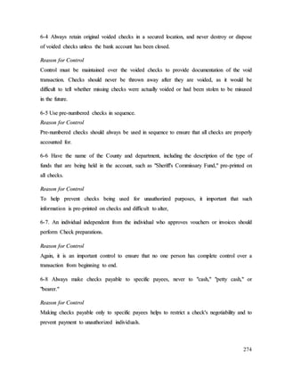 274
6
6-
-4
4 A
Al
lw
wa
ay
ys
s r
re
et
ta
ai
in
n o
or
ri
ig
gi
in
na
al
l v
vo
oi
id
de
ed
d c
ch
he
ec
ck
ks
s i
in
n a
a s
se
ec
cu
ur
re
ed
d l
lo
oc
ca
at
ti
io
on
n,
, a
an
nd
d n
ne
ev
ve
er
r d
de
es
st
tr
ro
oy
y o
or
r d
di
is
sp
po
os
se
e
o
of
f v
vo
oi
id
de
ed
d c
ch
he
ec
ck
ks
s u
un
nl
le
es
ss
s t
th
he
e b
ba
an
nk
k a
ac
cc
co
ou
un
nt
t h
ha
as
s b
be
ee
en
n c
cl
lo
os
se
ed
d.
.
R
Re
ea
as
so
on
n f
fo
or
r C
Co
on
nt
tr
ro
ol
l
C
Co
on
nt
tr
ro
ol
l m
mu
us
st
t b
be
e m
ma
ai
in
nt
ta
ai
in
ne
ed
d o
ov
ve
er
r t
th
he
e v
vo
oi
id
de
ed
d c
ch
he
ec
ck
ks
s t
to
o p
pr
ro
ov
vi
id
de
e d
do
oc
cu
um
me
en
nt
ta
at
ti
io
on
n o
of
f t
th
he
e v
vo
oi
id
d
t
tr
ra
an
ns
sa
ac
ct
ti
io
on
n.
. C
Ch
he
ec
ck
ks
s s
sh
ho
ou
ul
ld
d n
ne
ev
ve
er
r b
be
e t
th
hr
ro
ow
wn
n a
aw
wa
ay
y a
af
ft
te
er
r t
th
he
ey
y a
ar
re
e v
vo
oi
id
de
ed
d,
, a
as
s i
it
t w
wo
ou
ul
ld
d b
be
e
d
di
if
ff
fi
ic
cu
ul
lt
t t
to
o t
te
el
ll
l w
wh
he
et
th
he
er
r m
mi
is
ss
si
in
ng
g c
ch
he
ec
ck
ks
s w
we
er
re
e a
ac
ct
tu
ua
al
ll
ly
y v
vo
oi
id
de
ed
d o
or
r h
ha
ad
d b
be
ee
en
n s
st
to
ol
le
en
n t
to
o b
be
e m
mi
is
su
us
se
ed
d
i
in
n t
th
he
e f
fu
ut
tu
ur
re
e.
.
6
6-
-5
5 U
Us
se
e p
pr
re
e-
-n
nu
um
mb
be
er
re
ed
d c
ch
he
ec
ck
ks
s i
in
n s
se
eq
qu
ue
en
nc
ce
e.
.
R
Re
ea
as
so
on
n f
fo
or
r C
Co
on
nt
tr
ro
ol
l
P
Pr
re
e-
-n
nu
um
mb
be
er
re
ed
d c
ch
he
ec
ck
ks
s s
sh
ho
ou
ul
ld
d a
al
lw
wa
ay
ys
s b
be
e u
us
se
ed
d i
in
n s
se
eq
qu
ue
en
nc
ce
e t
to
o e
en
ns
su
ur
re
e t
th
ha
at
t a
al
ll
l c
ch
he
ec
ck
ks
s a
ar
re
e p
pr
ro
op
pe
er
rl
ly
y
a
ac
cc
co
ou
un
nt
te
ed
d f
fo
or
r.
.
6
6-
-6
6 H
Ha
av
ve
e t
th
he
e n
na
am
me
e o
of
f t
th
he
e C
Co
ou
un
nt
ty
y a
an
nd
d d
de
ep
pa
ar
rt
tm
me
en
nt
t,
, i
in
nc
cl
lu
ud
di
in
ng
g t
th
he
e d
de
es
sc
cr
ri
ip
pt
ti
io
on
n o
of
f t
th
he
e t
ty
yp
pe
e o
of
f
f
fu
un
nd
ds
s t
th
ha
at
t a
ar
re
e b
be
ei
in
ng
g h
he
el
ld
d i
in
n t
th
he
e a
ac
cc
co
ou
un
nt
t,
, s
su
uc
ch
h a
as
s "
"S
Sh
he
er
ri
if
ff
f'
's
s C
Co
om
mm
mi
is
ss
sa
ar
ry
y F
Fu
un
nd
d,
,"
" p
pr
re
e-
-p
pr
ri
in
nt
te
ed
d o
on
n
a
al
ll
l c
ch
he
ec
ck
ks
s.
.
R
Re
ea
as
so
on
n f
fo
or
r C
Co
on
nt
tr
ro
ol
l
T
To
o h
he
el
lp
p p
pr
re
ev
ve
en
nt
t c
ch
he
ec
ck
ks
s b
be
ei
in
ng
g u
us
se
ed
d f
fo
or
r u
un
na
au
ut
th
ho
or
ri
iz
ze
ed
d p
pu
ur
rp
po
os
se
es
s,
, i
it
t i
im
mp
po
or
rt
ta
an
nt
t t
th
ha
at
t s
su
uc
ch
h
i
in
nf
fo
or
rm
ma
at
ti
io
on
n i
is
s p
pr
re
e-
-p
pr
ri
in
nt
te
ed
d o
on
n c
ch
he
ec
ck
ks
s a
an
nd
d d
di
if
ff
fi
ic
cu
ul
lt
t t
to
o a
al
lt
te
er
r,
,
6
6-
-7
7.
. A
An
n i
in
nd
di
iv
vi
id
du
ua
al
l i
in
nd
de
ep
pe
en
nd
de
en
nt
t f
fr
ro
om
m t
th
he
e i
in
nd
di
iv
vi
id
du
ua
al
l w
wh
ho
o a
ap
pp
pr
ro
ov
ve
es
s v
vo
ou
uc
ch
he
er
rs
s o
or
r i
in
nv
vo
oi
ic
ce
es
s s
sh
ho
ou
ul
ld
d
p
pe
er
rf
fo
or
rm
m C
Ch
he
ec
ck
k p
pr
re
ep
pa
ar
ra
at
ti
io
on
ns
s.
.
R
Re
ea
as
so
on
n f
fo
or
r C
Co
on
nt
tr
ro
ol
l
A
Ag
ga
ai
in
n,
, i
it
t i
is
s a
an
n i
im
mp
po
or
rt
ta
an
nt
t c
co
on
nt
tr
ro
ol
l t
to
o e
en
ns
su
ur
re
e t
th
ha
at
t n
no
o o
on
ne
e p
pe
er
rs
so
on
n h
ha
as
s c
co
om
mp
pl
le
et
te
e c
co
on
nt
tr
ro
ol
l o
ov
ve
er
r a
a
t
tr
ra
an
ns
sa
ac
ct
ti
io
on
n f
fr
ro
om
m b
be
eg
gi
in
nn
ni
in
ng
g t
to
o e
en
nd
d.
.
6
6-
-8
8 A
Al
lw
wa
ay
ys
s m
ma
ak
ke
e c
ch
he
ec
ck
ks
s p
pa
ay
ya
ab
bl
le
e t
to
o s
sp
pe
ec
ci
if
fi
ic
c p
pa
ay
ye
ee
es
s,
, n
ne
ev
ve
er
r t
to
o "
"c
ca
as
sh
h,
,"
" "
"p
pe
et
tt
ty
y c
ca
as
sh
h,
,"
" o
or
r
"
"b
be
ea
ar
re
er
r.
."
"
R
Re
ea
as
so
on
n f
fo
or
r C
Co
on
nt
tr
ro
ol
l
M
Ma
ak
ki
in
ng
g c
ch
he
ec
ck
ks
s p
pa
ay
ya
ab
bl
le
e o
on
nl
ly
y t
to
o s
sp
pe
ec
ci
if
fi
ic
c p
pa
ay
ye
ee
es
s h
he
el
lp
ps
s t
to
o r
re
es
st
tr
ri
ic
ct
t a
a c
ch
he
ec
ck
k'
's
s n
ne
eg
go
ot
ti
ia
ab
bi
il
li
it
ty
y a
an
nd
d t
to
o
p
pr
re
ev
ve
en
nt
t p
pa
ay
ym
me
en
nt
t t
to
o u
un
na
au
ut
th
ho
or
ri
iz
ze
ed
d i
in
nd
di
iv
vi
id
du
ua
al
ls
s.
.
 