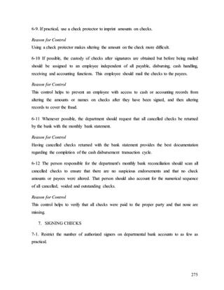 275
6
6-
-9
9.
. I
If
f p
pr
ra
ac
ct
ti
ic
ca
al
l,
, u
us
se
e a
a c
ch
he
ec
ck
k p
pr
ro
ot
te
ec
ct
to
or
r t
to
o i
im
mp
pr
ri
in
nt
t a
am
mo
ou
un
nt
ts
s o
on
n c
ch
he
ec
ck
ks
s.
.
R
Re
ea
as
so
on
n f
fo
or
r C
Co
on
nt
tr
ro
ol
l
U
Us
si
in
ng
g a
a c
ch
he
ec
ck
k p
pr
ro
ot
te
ec
ct
to
or
r m
ma
ak
ke
es
s a
al
lt
te
er
ri
in
ng
g t
th
he
e a
am
mo
ou
un
nt
t o
on
n t
th
he
e c
ch
he
ec
ck
k m
mo
or
re
e d
di
if
ff
fi
ic
cu
ul
lt
t.
.
6
6-
-1
10
0 I
If
f p
po
os
ss
si
ib
bl
le
e,
, t
th
he
e c
cu
us
st
to
od
dy
y o
of
f c
ch
he
ec
ck
ks
s a
af
ft
te
er
r s
si
ig
gn
na
at
tu
ur
re
es
s a
ar
re
e o
ob
bt
ta
ai
in
ne
ed
d b
bu
ut
t b
be
ef
fo
or
re
e b
be
ei
in
ng
g m
ma
ai
il
le
ed
d
s
sh
ho
ou
ul
ld
d b
be
e a
as
ss
si
ig
gn
ne
ed
d t
to
o a
an
n e
em
mp
pl
lo
oy
ye
ee
e i
in
nd
de
ep
pe
en
nd
de
en
nt
t o
of
f a
al
ll
l p
pa
ay
ya
ab
bl
le
e,
, d
di
is
sb
bu
ur
rs
si
in
ng
g,
, c
ca
as
sh
h h
ha
an
nd
dl
li
in
ng
g,
,
r
re
ec
ce
ei
iv
vi
in
ng
g a
an
nd
d a
ac
cc
co
ou
un
nt
ti
in
ng
g f
fu
un
nc
ct
ti
io
on
ns
s.
. T
Th
hi
is
s e
em
mp
pl
lo
oy
ye
ee
e s
sh
ho
ou
ul
ld
d m
ma
ai
il
l t
th
he
e c
ch
he
ec
ck
ks
s t
to
o t
th
he
e p
pa
ay
ye
ee
es
s.
.
R
Re
ea
as
so
on
n f
fo
or
r C
Co
on
nt
tr
ro
ol
l
T
Th
hi
is
s c
co
on
nt
tr
ro
ol
l h
he
el
lp
ps
s t
to
o p
pr
re
ev
ve
en
nt
t a
an
n e
em
mp
pl
lo
oy
ye
ee
e w
wi
it
th
h a
ac
cc
ce
es
ss
s t
to
o c
ca
as
sh
h o
or
r a
ac
cc
co
ou
un
nt
ti
in
ng
g r
re
ec
co
or
rd
ds
s f
fr
ro
om
m
a
al
lt
te
er
ri
in
ng
g t
th
he
e a
am
mo
ou
un
nt
ts
s o
or
r n
na
am
me
es
s o
on
n c
ch
he
ec
ck
ks
s a
af
ft
te
er
r t
th
he
ey
y h
ha
av
ve
e b
be
ee
en
n s
si
ig
gn
ne
ed
d,
, a
an
nd
d t
th
he
en
n a
al
lt
te
er
ri
in
ng
g
r
re
ec
co
or
rd
ds
s t
to
o c
co
ov
ve
er
r t
th
he
e f
fr
ra
au
ud
d.
.
6
6-
-1
11
1 W
Wh
he
en
ne
ev
ve
er
r p
po
os
ss
si
ib
bl
le
e,
, t
th
he
e d
de
ep
pa
ar
rt
tm
me
en
nt
t s
sh
ho
ou
ul
ld
d r
re
eq
qu
ue
es
st
t t
th
ha
at
t a
al
ll
l c
ca
an
nc
ce
el
ll
le
ed
d c
ch
he
ec
ck
ks
s b
be
e r
re
et
tu
ur
rn
ne
ed
d
b
by
y t
th
he
e b
ba
an
nk
k w
wi
it
th
h t
th
he
e m
mo
on
nt
th
hl
ly
y b
ba
an
nk
k s
st
ta
at
te
em
me
en
nt
t.
.
R
Re
ea
as
so
on
n f
fo
or
r C
Co
on
nt
tr
ro
ol
l
H
Ha
av
vi
in
ng
g c
ca
an
nc
ce
el
ll
le
ed
d c
ch
he
ec
ck
ks
s r
re
et
tu
ur
rn
ne
ed
d w
wi
it
th
h t
th
he
e b
ba
an
nk
k s
st
ta
at
te
em
me
en
nt
t p
pr
ro
ov
vi
id
de
es
s t
th
he
e b
be
es
st
t d
do
oc
cu
um
me
en
nt
ta
at
ti
io
on
n
r
re
eg
ga
ar
rd
di
in
ng
g t
th
he
e c
co
om
mp
pl
le
et
ti
io
on
n o
of
f t
th
he
e c
ca
as
sh
h d
di
is
sb
bu
ur
rs
se
em
me
en
nt
t t
tr
ra
an
ns
sa
ac
ct
ti
io
on
n c
cy
yc
cl
le
e.
.
6
6-
-1
12
2 T
Th
he
e p
pe
er
rs
so
on
n r
re
es
sp
po
on
ns
si
ib
bl
le
e f
fo
or
r t
th
he
e d
de
ep
pa
ar
rt
tm
me
en
nt
t'
's
s m
mo
on
nt
th
hl
ly
y b
ba
an
nk
k r
re
ec
co
on
nc
ci
il
li
ia
at
ti
io
on
n s
sh
ho
ou
ul
ld
d s
sc
ca
an
n a
al
ll
l
c
ca
an
nc
ce
el
ll
le
ed
d c
ch
he
ec
ck
ks
s t
to
o e
en
ns
su
ur
re
e t
th
ha
at
t t
th
he
er
re
e a
ar
re
e n
no
o s
su
us
sp
pi
ic
ci
io
ou
us
s e
en
nd
do
or
rs
se
em
me
en
nt
ts
s a
an
nd
d t
th
ha
at
t n
no
o c
ch
he
ec
ck
k
a
am
mo
ou
un
nt
ts
s o
or
r p
pa
ay
ye
ee
es
s w
we
er
re
e a
al
lt
te
er
re
ed
d.
. T
Th
ha
at
t p
pe
er
rs
so
on
n s
sh
ho
ou
ul
ld
d a
al
ls
so
o a
ac
cc
co
ou
un
nt
t f
fo
or
r t
th
he
e n
nu
um
me
er
ri
ic
ca
al
l s
se
eq
qu
ue
en
nc
ce
e
o
of
f a
al
ll
l c
ca
an
nc
ce
el
ll
le
ed
d,
, v
vo
oi
id
de
ed
d a
an
nd
d o
ou
ut
ts
st
ta
an
nd
di
in
ng
g c
ch
he
ec
ck
ks
s.
.
R
Re
ea
as
so
on
n f
fo
or
r C
Co
on
nt
tr
ro
ol
l
T
Th
hi
is
s c
co
on
nt
tr
ro
ol
l h
he
el
lp
ps
s t
to
o v
ve
er
ri
if
fy
y t
th
ha
at
t a
al
ll
l c
ch
he
ec
ck
ks
s w
we
er
re
e p
pa
ai
id
d t
to
o t
th
he
e p
pr
ro
op
pe
er
r p
pa
ar
rt
ty
y a
an
nd
d t
th
ha
at
t n
no
on
ne
e a
ar
re
e
m
mi
is
ss
si
in
ng
g.
.
7
7.
. S
SI
IG
GN
NI
IN
NG
G C
CH
HE
EC
CK
KS
S
7
7-
-1
1.
. R
Re
es
st
tr
ri
ic
ct
t t
th
he
e n
nu
um
mb
be
er
r o
of
f a
au
ut
th
ho
or
ri
iz
ze
ed
d s
si
ig
gn
ne
er
rs
s o
on
n d
de
ep
pa
ar
rt
tm
me
en
nt
ta
al
l b
ba
an
nk
k a
ac
cc
co
ou
un
nt
ts
s t
to
o a
as
s f
fe
ew
w a
as
s
p
pr
ra
ac
ct
ti
ic
ca
al
l.
.
 