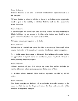 276
R
Re
ea
as
so
on
n f
fo
or
r C
Co
on
nt
tr
ro
ol
l
T
To
o r
re
ed
du
uc
ce
e t
th
he
e a
ac
cc
ce
es
ss
s t
to
o c
ca
as
sh
h f
fu
un
nd
ds
s i
it
t i
is
s i
im
mp
po
or
rt
ta
an
nt
t t
to
o l
li
im
mi
it
t a
au
ut
th
ho
or
ri
iz
ze
ed
d s
si
ig
gn
ne
er
rs
s o
on
n a
ac
cc
co
ou
un
nt
ts
s t
to
o a
as
s
f
fe
ew
w a
as
s p
pr
ra
ac
ct
ti
ic
ca
al
l.
.
7
7-
-2
2.
.W
Wh
he
en
n d
de
ec
ci
id
di
in
ng
g o
on
n w
wh
ho
om
m t
to
o a
au
ut
th
ho
or
ri
iz
ze
e a
as
s s
si
ig
gn
ne
er
rs
s f
fo
or
r a
a c
ch
he
ec
ck
ki
in
ng
g a
ac
cc
co
ou
un
nt
t,
, c
co
on
ns
si
id
de
er
ra
at
ti
io
on
n
s
sh
ho
ou
ul
ld
d b
be
e g
gi
iv
ve
en
n t
to
o t
th
he
e a
av
va
ai
il
la
ab
bi
il
li
it
ty
y o
of
f i
in
nd
di
iv
vi
id
du
ua
al
ls
s s
sh
ho
ou
ul
ld
d t
th
he
e n
ne
ee
ed
d a
ar
ri
is
se
e f
fo
or
r a
a c
ch
he
ec
ck
k t
to
o b
be
e
w
wr
ri
it
tt
te
en
n i
im
mm
me
ed
di
ia
at
te
el
ly
y.
.
R
Re
ea
as
so
on
n f
fo
or
r C
Co
on
nt
tr
ro
ol
l
I
If
f a
au
ut
th
ho
or
ri
iz
ze
ed
d s
si
ig
gn
ne
er
rs
s a
ar
re
e s
se
el
ld
do
om
m i
in
n t
th
he
e o
of
ff
fi
ic
ce
e,
, p
pr
ro
oc
ce
es
ss
si
in
ng
g a
a c
ch
he
ec
ck
k i
in
n a
a t
ti
im
me
el
ly
y m
ma
an
nn
ne
er
r m
ma
ay
y b
be
e
d
di
if
ff
fi
ic
cu
ul
lt
t.
. I
In
nd
di
iv
vi
id
du
ua
al
ls
s w
wh
ho
o a
ar
re
e g
ge
en
ne
er
ra
al
ll
ly
y i
in
n t
th
he
e o
of
ff
fi
ic
ce
e d
du
ur
ri
in
ng
g b
bu
us
si
in
ne
es
ss
s h
ho
ou
ur
rs
s s
sh
ho
ou
ul
ld
d b
be
e g
gi
iv
ve
en
n
g
gr
re
ea
at
te
er
r c
co
on
ns
si
id
de
er
ra
at
ti
io
on
n t
th
ha
an
n t
th
ho
os
se
e w
wh
ho
o a
ar
re
e n
no
ot
t r
re
ea
ad
di
il
ly
y a
av
va
ai
il
la
ab
bl
le
e.
.
7
7-
-3
3 R
Re
eq
qu
ui
ir
re
e t
tw
wo
o a
au
ut
th
ho
or
ri
iz
ze
ed
d s
si
ig
gn
na
at
tu
ur
re
es
s o
on
n a
al
ll
l c
ch
he
ec
ck
ks
s.
.
R
Re
ea
as
so
on
n f
fo
or
r C
Co
on
nt
tr
ro
ol
l
T
To
o l
li
im
mi
it
t a
ac
cc
ce
es
ss
s t
to
o c
ca
as
sh
h f
fu
un
nd
ds
s a
an
nd
d p
pr
re
ev
ve
en
nt
t t
th
he
e a
ab
bi
il
li
it
ty
y o
of
f o
on
ne
e p
pe
er
rs
so
on
n t
to
o d
di
is
sb
bu
ur
rs
se
e c
ca
as
sh
h w
wi
it
th
ho
ou
ut
t
s
so
om
me
eo
on
ne
e e
el
ls
se
e'
's
s r
re
ev
vi
ie
ew
w o
of
f t
th
he
e t
tr
ra
an
ns
sa
ac
ct
ti
io
on
n,
, i
it
t i
is
s e
es
ss
se
en
nt
ti
ia
al
l t
th
ha
at
t a
al
ll
l c
ch
he
ec
ck
ks
s r
re
eq
qu
ui
ir
re
e t
tw
wo
o s
si
ig
gn
na
at
tu
ur
re
es
s.
.
7
7-
-4
4 I
If
f f
fe
ea
as
si
ib
bl
le
e,
, c
ch
he
ec
ck
k s
si
ig
gn
ne
er
rs
s s
sh
ho
ou
ul
ld
d b
be
e i
in
nd
de
ep
pe
en
nd
de
en
nt
t f
fr
ro
om
m i
in
nd
di
iv
vi
id
du
ua
al
ls
s w
wh
ho
o p
pr
re
ep
pa
ar
re
e v
vo
ou
uc
ch
he
er
rs
s
a
an
nd
d a
ap
pp
pr
ro
ov
ve
e t
th
he
em
m f
fo
or
r p
pa
ay
ym
me
en
nt
t,
, p
pr
re
ep
pa
ar
re
e a
an
nd
d r
re
ec
co
or
rd
d c
ch
he
ec
ck
ks
s,
, r
re
ec
ce
ei
iv
ve
e c
ca
as
sh
h,
, h
ha
an
nd
dl
le
e p
pe
et
tt
ty
y c
ca
as
sh
h,
, o
or
r
h
ha
an
nd
dl
le
e p
pu
ur
rc
ch
ha
as
si
in
ng
g o
or
r r
re
ec
ce
ei
iv
vi
in
ng
g o
of
f g
go
oo
od
ds
s.
.
R
Re
ea
as
so
on
n f
fo
or
r C
Co
on
nt
tr
ro
ol
l
A
Ad
de
eq
qu
ua
at
te
e s
se
eg
gr
re
eg
ga
at
ti
io
on
n o
of
f d
du
ut
ti
ie
es
s h
he
el
lp
ps
s p
pr
re
ev
ve
en
nt
t o
on
ne
e p
pe
er
rs
so
on
n f
fr
ro
om
m f
fa
al
ls
si
if
fy
yi
in
ng
g p
pu
ur
rc
ch
ha
as
si
in
ng
g a
an
nd
d
r
re
ec
ce
ei
iv
vi
in
ng
g i
in
nf
fo
or
rm
ma
at
ti
io
on
n a
an
nd
d a
al
ls
so
o p
pr
re
ep
pa
ar
ri
in
ng
g a
a p
pa
ay
ym
me
en
nt
t f
fo
or
r t
th
he
e m
mi
is
su
us
se
e o
of
f f
fu
un
nd
ds
s.
.
7
7-
-5
5 W
Wh
he
en
ne
ev
ve
er
r p
po
os
ss
si
ib
bl
le
e,
, a
au
ut
th
ho
or
ri
iz
ze
ed
d s
si
ig
gn
ne
er
rs
s s
sh
ho
ou
ul
ld
d n
no
ot
t s
si
ig
gn
n c
ch
he
ec
ck
ks
s o
on
n w
wh
hi
ic
ch
h t
th
he
ey
y a
ar
re
e a
al
ls
so
o
p
pa
ay
ye
ee
es
s.
.
R
Re
ea
as
so
on
n f
fo
or
r C
Co
on
nt
tr
ro
ol
l
E
Ev
ve
en
n t
th
ho
ou
ug
gh
h t
tr
ra
an
ns
sa
ac
ct
ti
io
on
ns
s a
ar
re
e l
le
eg
gi
it
ti
im
ma
at
te
e,
, i
it
t i
is
s a
a g
go
oo
od
d p
po
ol
li
ic
cy
y n
no
ot
t t
to
o a
al
ll
lo
ow
w p
pe
er
rs
so
on
nn
ne
el
l t
to
o s
si
ig
gn
n
c
ch
he
ec
ck
ks
s o
on
n w
wh
hi
ic
ch
h t
th
he
ey
y a
ar
re
e a
al
ls
so
o t
th
he
e p
pa
ay
ye
ee
es
s t
to
o e
en
ns
su
ur
re
e t
th
ha
at
t t
th
he
er
re
e i
is
s a
ad
de
eq
qu
ua
at
te
e r
re
ev
vi
ie
ew
w o
of
f t
th
he
e
t
tr
ra
an
ns
sa
ac
ct
ti
io
on
n b
by
y i
in
nd
de
ep
pe
en
nd
de
en
nt
t e
em
mp
pl
lo
oy
ye
ee
es
s.
.
 