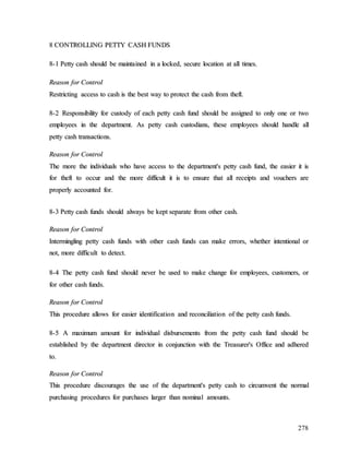 278
8
8 C
CO
ON
NT
TR
RO
OL
LL
LI
IN
NG
G P
PE
ET
TT
TY
Y C
CA
AS
SH
H F
FU
UN
ND
DS
S
8
8-
-1
1 P
Pe
et
tt
ty
y c
ca
as
sh
h s
sh
ho
ou
ul
ld
d b
be
e m
ma
ai
in
nt
ta
ai
in
ne
ed
d i
in
n a
a l
lo
oc
ck
ke
ed
d,
, s
se
ec
cu
ur
re
e l
lo
oc
ca
at
ti
io
on
n a
at
t a
al
ll
l t
ti
im
me
es
s.
.
R
Re
ea
as
so
on
n f
fo
or
r C
Co
on
nt
tr
ro
ol
l
R
Re
es
st
tr
ri
ic
ct
ti
in
ng
g a
ac
cc
ce
es
ss
s t
to
o c
ca
as
sh
h i
is
s t
th
he
e b
be
es
st
t w
wa
ay
y t
to
o p
pr
ro
ot
te
ec
ct
t t
th
he
e c
ca
as
sh
h f
fr
ro
om
m t
th
he
ef
ft
t.
.
8
8-
-2
2 R
Re
es
sp
po
on
ns
si
ib
bi
il
li
it
ty
y f
fo
or
r c
cu
us
st
to
od
dy
y o
of
f e
ea
ac
ch
h p
pe
et
tt
ty
y c
ca
as
sh
h f
fu
un
nd
d s
sh
ho
ou
ul
ld
d b
be
e a
as
ss
si
ig
gn
ne
ed
d t
to
o o
on
nl
ly
y o
on
ne
e o
or
r t
tw
wo
o
e
em
mp
pl
lo
oy
ye
ee
es
s i
in
n t
th
he
e d
de
ep
pa
ar
rt
tm
me
en
nt
t.
. A
As
s p
pe
et
tt
ty
y c
ca
as
sh
h c
cu
us
st
to
od
di
ia
an
ns
s,
, t
th
he
es
se
e e
em
mp
pl
lo
oy
ye
ee
es
s s
sh
ho
ou
ul
ld
d h
ha
an
nd
dl
le
e a
al
ll
l
p
pe
et
tt
ty
y c
ca
as
sh
h t
tr
ra
an
ns
sa
ac
ct
ti
io
on
ns
s.
.
R
Re
ea
as
so
on
n f
fo
or
r C
Co
on
nt
tr
ro
ol
l
T
Th
he
e m
mo
or
re
e t
th
he
e i
in
nd
di
iv
vi
id
du
ua
al
ls
s w
wh
ho
o h
ha
av
ve
e a
ac
cc
ce
es
ss
s t
to
o t
th
he
e d
de
ep
pa
ar
rt
tm
me
en
nt
t'
's
s p
pe
et
tt
ty
y c
ca
as
sh
h f
fu
un
nd
d,
, t
th
he
e e
ea
as
si
ie
er
r i
it
t i
is
s
f
fo
or
r t
th
he
ef
ft
t t
to
o o
oc
cc
cu
ur
r a
an
nd
d t
th
he
e m
mo
or
re
e d
di
if
ff
fi
ic
cu
ul
lt
t i
it
t i
is
s t
to
o e
en
ns
su
ur
re
e t
th
ha
at
t a
al
ll
l r
re
ec
ce
ei
ip
pt
ts
s a
an
nd
d v
vo
ou
uc
ch
he
er
rs
s a
ar
re
e
p
pr
ro
op
pe
er
rl
ly
y a
ac
cc
co
ou
un
nt
te
ed
d f
fo
or
r.
.
8
8-
-3
3 P
Pe
et
tt
ty
y c
ca
as
sh
h f
fu
un
nd
ds
s s
sh
ho
ou
ul
ld
d a
al
lw
wa
ay
ys
s b
be
e k
ke
ep
pt
t s
se
ep
pa
ar
ra
at
te
e f
fr
ro
om
m o
ot
th
he
er
r c
ca
as
sh
h.
.
R
Re
ea
as
so
on
n f
fo
or
r C
Co
on
nt
tr
ro
ol
l
I
In
nt
te
er
rm
mi
in
ng
gl
li
in
ng
g p
pe
et
tt
ty
y c
ca
as
sh
h f
fu
un
nd
ds
s w
wi
it
th
h o
ot
th
he
er
r c
ca
as
sh
h f
fu
un
nd
ds
s c
ca
an
n m
ma
ak
ke
e e
er
rr
ro
or
rs
s,
, w
wh
he
et
th
he
er
r i
in
nt
te
en
nt
ti
io
on
na
al
l o
or
r
n
no
ot
t,
, m
mo
or
re
e d
di
if
ff
fi
ic
cu
ul
lt
t t
to
o d
de
et
te
ec
ct
t.
.
8
8-
-4
4 T
Th
he
e p
pe
et
tt
ty
y c
ca
as
sh
h f
fu
un
nd
d s
sh
ho
ou
ul
ld
d n
ne
ev
ve
er
r b
be
e u
us
se
ed
d t
to
o m
ma
ak
ke
e c
ch
ha
an
ng
ge
e f
fo
or
r e
em
mp
pl
lo
oy
ye
ee
es
s,
, c
cu
us
st
to
om
me
er
rs
s,
, o
or
r
f
fo
or
r o
ot
th
he
er
r c
ca
as
sh
h f
fu
un
nd
ds
s.
.
R
Re
ea
as
so
on
n f
fo
or
r C
Co
on
nt
tr
ro
ol
l
T
Th
hi
is
s p
pr
ro
oc
ce
ed
du
ur
re
e a
al
ll
lo
ow
ws
s f
fo
or
r e
ea
as
si
ie
er
r i
id
de
en
nt
ti
if
fi
ic
ca
at
ti
io
on
n a
an
nd
d r
re
ec
co
on
nc
ci
il
li
ia
at
ti
io
on
n o
of
f t
th
he
e p
pe
et
tt
ty
y c
ca
as
sh
h f
fu
un
nd
ds
s.
.
8
8-
-5
5 A
A m
ma
ax
xi
im
mu
um
m a
am
mo
ou
un
nt
t f
fo
or
r i
in
nd
di
iv
vi
id
du
ua
al
l d
di
is
sb
bu
ur
rs
se
em
me
en
nt
ts
s f
fr
ro
om
m t
th
he
e p
pe
et
tt
ty
y c
ca
as
sh
h f
fu
un
nd
d s
sh
ho
ou
ul
ld
d b
be
e
e
es
st
ta
ab
bl
li
is
sh
he
ed
d b
by
y t
th
he
e d
de
ep
pa
ar
rt
tm
me
en
nt
t d
di
ir
re
ec
ct
to
or
r i
in
n c
co
on
nj
ju
un
nc
ct
ti
io
on
n w
wi
it
th
h t
th
he
e T
Tr
re
ea
as
su
ur
re
er
r'
's
s O
Of
ff
fi
ic
ce
e a
an
nd
d a
ad
dh
he
er
re
ed
d
t
to
o.
.
R
Re
ea
as
so
on
n f
fo
or
r C
Co
on
nt
tr
ro
ol
l
T
Th
hi
is
s p
pr
ro
oc
ce
ed
du
ur
re
e d
di
is
sc
co
ou
ur
ra
ag
ge
es
s t
th
he
e u
us
se
e o
of
f t
th
he
e d
de
ep
pa
ar
rt
tm
me
en
nt
t'
's
s p
pe
et
tt
ty
y c
ca
as
sh
h t
to
o c
ci
ir
rc
cu
um
mv
ve
en
nt
t t
th
he
e n
no
or
rm
ma
al
l
p
pu
ur
rc
ch
ha
as
si
in
ng
g p
pr
ro
oc
ce
ed
du
ur
re
es
s f
fo
or
r p
pu
ur
rc
ch
ha
as
se
es
s l
la
ar
rg
ge
er
r t
th
ha
an
n n
no
om
mi
in
na
al
l a
am
mo
ou
un
nt
ts
s.
.
 