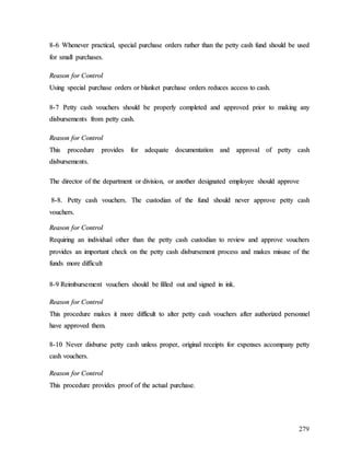 279
8
8-
-6
6 W
Wh
he
en
ne
ev
ve
er
r p
pr
ra
ac
ct
ti
ic
ca
al
l,
, s
sp
pe
ec
ci
ia
al
l p
pu
ur
rc
ch
ha
as
se
e o
or
rd
de
er
rs
s r
ra
at
th
he
er
r t
th
ha
an
n t
th
he
e p
pe
et
tt
ty
y c
ca
as
sh
h f
fu
un
nd
d s
sh
ho
ou
ul
ld
d b
be
e u
us
se
ed
d
f
fo
or
r s
sm
ma
al
ll
l p
pu
ur
rc
ch
ha
as
se
es
s.
.
R
Re
ea
as
so
on
n f
fo
or
r C
Co
on
nt
tr
ro
ol
l
U
Us
si
in
ng
g s
sp
pe
ec
ci
ia
al
l p
pu
ur
rc
ch
ha
as
se
e o
or
rd
de
er
rs
s o
or
r b
bl
la
an
nk
ke
et
t p
pu
ur
rc
ch
ha
as
se
e o
or
rd
de
er
rs
s r
re
ed
du
uc
ce
es
s a
ac
cc
ce
es
ss
s t
to
o c
ca
as
sh
h.
.
8
8-
-7
7 P
Pe
et
tt
ty
y c
ca
as
sh
h v
vo
ou
uc
ch
he
er
rs
s s
sh
ho
ou
ul
ld
d b
be
e p
pr
ro
op
pe
er
rl
ly
y c
co
om
mp
pl
le
et
te
ed
d a
an
nd
d a
ap
pp
pr
ro
ov
ve
ed
d p
pr
ri
io
or
r t
to
o m
ma
ak
ki
in
ng
g a
an
ny
y
d
di
is
sb
bu
ur
rs
se
em
me
en
nt
ts
s f
fr
ro
om
m p
pe
et
tt
ty
y c
ca
as
sh
h.
.
R
Re
ea
as
so
on
n f
fo
or
r C
Co
on
nt
tr
ro
ol
l
T
Th
hi
is
s p
pr
ro
oc
ce
ed
du
ur
re
e p
pr
ro
ov
vi
id
de
es
s f
fo
or
r a
ad
de
eq
qu
ua
at
te
e d
do
oc
cu
um
me
en
nt
ta
at
ti
io
on
n a
an
nd
d a
ap
pp
pr
ro
ov
va
al
l o
of
f p
pe
et
tt
ty
y c
ca
as
sh
h
d
di
is
sb
bu
ur
rs
se
em
me
en
nt
ts
s.
.
T
Th
he
e d
di
ir
re
ec
ct
to
or
r o
of
f t
th
he
e d
de
ep
pa
ar
rt
tm
me
en
nt
t o
or
r d
di
iv
vi
is
si
io
on
n,
, o
or
r a
an
no
ot
th
he
er
r d
de
es
si
ig
gn
na
at
te
ed
d e
em
mp
pl
lo
oy
ye
ee
e s
sh
ho
ou
ul
ld
d a
ap
pp
pr
ro
ov
ve
e
8
8-
-8
8.
. P
Pe
et
tt
ty
y c
ca
as
sh
h v
vo
ou
uc
ch
he
er
rs
s.
. T
Th
he
e c
cu
us
st
to
od
di
ia
an
n o
of
f t
th
he
e f
fu
un
nd
d s
sh
ho
ou
ul
ld
d n
ne
ev
ve
er
r a
ap
pp
pr
ro
ov
ve
e p
pe
et
tt
ty
y c
ca
as
sh
h
v
vo
ou
uc
ch
he
er
rs
s.
.
R
Re
ea
as
so
on
n f
fo
or
r C
Co
on
nt
tr
ro
ol
l
R
Re
eq
qu
ui
ir
ri
in
ng
g a
an
n i
in
nd
di
iv
vi
id
du
ua
al
l o
ot
th
he
er
r t
th
ha
an
n t
th
he
e p
pe
et
tt
ty
y c
ca
as
sh
h c
cu
us
st
to
od
di
ia
an
n t
to
o r
re
ev
vi
ie
ew
w a
an
nd
d a
ap
pp
pr
ro
ov
ve
e v
vo
ou
uc
ch
he
er
rs
s
p
pr
ro
ov
vi
id
de
es
s a
an
n i
im
mp
po
or
rt
ta
an
nt
t c
ch
he
ec
ck
k o
on
n t
th
he
e p
pe
et
tt
ty
y c
ca
as
sh
h d
di
is
sb
bu
ur
rs
se
em
me
en
nt
t p
pr
ro
oc
ce
es
ss
s a
an
nd
d m
ma
ak
ke
es
s m
mi
is
su
us
se
e o
of
f t
th
he
e
f
fu
un
nd
ds
s m
mo
or
re
e d
di
if
ff
fi
ic
cu
ul
lt
t
8
8-
-9
9 R
Re
ei
im
mb
bu
ur
rs
se
em
me
en
nt
t v
vo
ou
uc
ch
he
er
rs
s s
sh
ho
ou
ul
ld
d b
be
e f
fi
il
ll
le
ed
d o
ou
ut
t a
an
nd
d s
si
ig
gn
ne
ed
d i
in
n i
in
nk
k.
.
R
Re
ea
as
so
on
n f
fo
or
r C
Co
on
nt
tr
ro
ol
l
T
Th
hi
is
s p
pr
ro
oc
ce
ed
du
ur
re
e m
ma
ak
ke
es
s i
it
t m
mo
or
re
e d
di
if
ff
fi
ic
cu
ul
lt
t t
to
o a
al
lt
te
er
r p
pe
et
tt
ty
y c
ca
as
sh
h v
vo
ou
uc
ch
he
er
rs
s a
af
ft
te
er
r a
au
ut
th
ho
or
ri
iz
ze
ed
d p
pe
er
rs
so
on
nn
ne
el
l
h
ha
av
ve
e a
ap
pp
pr
ro
ov
ve
ed
d t
th
he
em
m.
.
8
8-
-1
10
0 N
Ne
ev
ve
er
r d
di
is
sb
bu
ur
rs
se
e p
pe
et
tt
ty
y c
ca
as
sh
h u
un
nl
le
es
ss
s p
pr
ro
op
pe
er
r,
, o
or
ri
ig
gi
in
na
al
l r
re
ec
ce
ei
ip
pt
ts
s f
fo
or
r e
ex
xp
pe
en
ns
se
es
s a
ac
cc
co
om
mp
pa
an
ny
y p
pe
et
tt
ty
y
c
ca
as
sh
h v
vo
ou
uc
ch
he
er
rs
s.
.
R
Re
ea
as
so
on
n f
fo
or
r C
Co
on
nt
tr
ro
ol
l
T
Th
hi
is
s p
pr
ro
oc
ce
ed
du
ur
re
e p
pr
ro
ov
vi
id
de
es
s p
pr
ro
oo
of
f o
of
f t
th
he
e a
ac
ct
tu
ua
al
l p
pu
ur
rc
ch
ha
as
se
e.
.
 