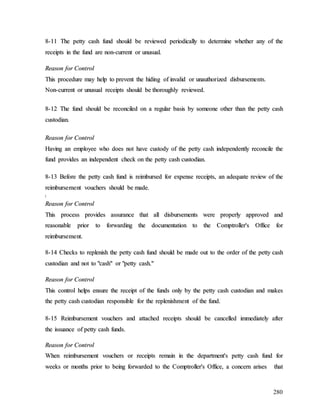 280
8
8-
-1
11
1 T
Th
he
e p
pe
et
tt
ty
y c
ca
as
sh
h f
fu
un
nd
d s
sh
ho
ou
ul
ld
d b
be
e r
re
ev
vi
ie
ew
we
ed
d p
pe
er
ri
io
od
di
ic
ca
al
ll
ly
y t
to
o d
de
et
te
er
rm
mi
in
ne
e w
wh
he
et
th
he
er
r a
an
ny
y o
of
f t
th
he
e
r
re
ec
ce
ei
ip
pt
ts
s i
in
n t
th
he
e f
fu
un
nd
d a
ar
re
e n
no
on
n-
-c
cu
ur
rr
re
en
nt
t o
or
r u
un
nu
us
su
ua
al
l.
.
R
Re
ea
as
so
on
n f
fo
or
r C
Co
on
nt
tr
ro
ol
l
T
Th
hi
is
s p
pr
ro
oc
ce
ed
du
ur
re
e m
ma
ay
y h
he
el
lp
p t
to
o p
pr
re
ev
ve
en
nt
t t
th
he
e h
hi
id
di
in
ng
g o
of
f i
in
nv
va
al
li
id
d o
or
r u
un
na
au
ut
th
ho
or
ri
iz
ze
ed
d d
di
is
sb
bu
ur
rs
se
em
me
en
nt
ts
s.
.
N
No
on
n-
-c
cu
ur
rr
re
en
nt
t o
or
r u
un
nu
us
su
ua
al
l r
re
ec
ce
ei
ip
pt
ts
s s
sh
ho
ou
ul
ld
d b
be
e t
th
ho
or
ro
ou
ug
gh
hl
ly
y r
re
ev
vi
ie
ew
we
ed
d.
.
8
8-
-1
12
2 T
Th
he
e f
fu
un
nd
d s
sh
ho
ou
ul
ld
d b
be
e r
re
ec
co
on
nc
ci
il
le
ed
d o
on
n a
a r
re
eg
gu
ul
la
ar
r b
ba
as
si
is
s b
by
y s
so
om
me
eo
on
ne
e o
ot
th
he
er
r t
th
ha
an
n t
th
he
e p
pe
et
tt
ty
y c
ca
as
sh
h
c
cu
us
st
to
od
di
ia
an
n.
.
R
Re
ea
as
so
on
n f
fo
or
r C
Co
on
nt
tr
ro
ol
l
H
Ha
av
vi
in
ng
g a
an
n e
em
mp
pl
lo
oy
ye
ee
e w
wh
ho
o d
do
oe
es
s n
no
ot
t h
ha
av
ve
e c
cu
us
st
to
od
dy
y o
of
f t
th
he
e p
pe
et
tt
ty
y c
ca
as
sh
h i
in
nd
de
ep
pe
en
nd
de
en
nt
tl
ly
y r
re
ec
co
on
nc
ci
il
le
e t
th
he
e
f
fu
un
nd
d p
pr
ro
ov
vi
id
de
es
s a
an
n i
in
nd
de
ep
pe
en
nd
de
en
nt
t c
ch
he
ec
ck
k o
on
n t
th
he
e p
pe
et
tt
ty
y c
ca
as
sh
h c
cu
us
st
to
od
di
ia
an
n.
.
8
8-
-1
13
3 B
Be
ef
fo
or
re
e t
th
he
e p
pe
et
tt
ty
y c
ca
as
sh
h f
fu
un
nd
d i
is
s r
re
ei
im
mb
bu
ur
rs
se
ed
d f
fo
or
r e
ex
xp
pe
en
ns
se
e r
re
ec
ce
ei
ip
pt
ts
s,
, a
an
n a
ad
de
eq
qu
ua
at
te
e r
re
ev
vi
ie
ew
w o
of
f t
th
he
e
r
re
ei
im
mb
bu
ur
rs
se
em
me
en
nt
t v
vo
ou
uc
ch
he
er
rs
s s
sh
ho
ou
ul
ld
d b
be
e m
ma
ad
de
e.
.
[
[
R
Re
ea
as
so
on
n f
fo
or
r C
Co
on
nt
tr
ro
ol
l
T
Th
hi
is
s p
pr
ro
oc
ce
es
ss
s p
pr
ro
ov
vi
id
de
es
s a
as
ss
su
ur
ra
an
nc
ce
e t
th
ha
at
t a
al
ll
l d
di
is
sb
bu
ur
rs
se
em
me
en
nt
ts
s w
we
er
re
e p
pr
ro
op
pe
er
rl
ly
y a
ap
pp
pr
ro
ov
ve
ed
d a
an
nd
d
r
re
ea
as
so
on
na
ab
bl
le
e p
pr
ri
io
or
r t
to
o f
fo
or
rw
wa
ar
rd
di
in
ng
g t
th
he
e d
do
oc
cu
um
me
en
nt
ta
at
ti
io
on
n t
to
o t
th
he
e C
Co
om
mp
pt
tr
ro
ol
ll
le
er
r'
's
s O
Of
ff
fi
ic
ce
e f
fo
or
r
r
re
ei
im
mb
bu
ur
rs
se
em
me
en
nt
t.
.
8
8-
-1
14
4 C
Ch
he
ec
ck
ks
s t
to
o r
re
ep
pl
le
en
ni
is
sh
h t
th
he
e p
pe
et
tt
ty
y c
ca
as
sh
h f
fu
un
nd
d s
sh
ho
ou
ul
ld
d b
be
e m
ma
ad
de
e o
ou
ut
t t
to
o t
th
he
e o
or
rd
de
er
r o
of
f t
th
he
e p
pe
et
tt
ty
y c
ca
as
sh
h
c
cu
us
st
to
od
di
ia
an
n a
an
nd
d n
no
ot
t t
to
o "
"c
ca
as
sh
h"
" o
or
r "
"p
pe
et
tt
ty
y c
ca
as
sh
h.
."
"
R
Re
ea
as
so
on
n f
fo
or
r C
Co
on
nt
tr
ro
ol
l
T
Th
hi
is
s c
co
on
nt
tr
ro
ol
l h
he
el
lp
ps
s e
en
ns
su
ur
re
e t
th
he
e r
re
ec
ce
ei
ip
pt
t o
of
f t
th
he
e f
fu
un
nd
ds
s o
on
nl
ly
y b
by
y t
th
he
e p
pe
et
tt
ty
y c
ca
as
sh
h c
cu
us
st
to
od
di
ia
an
n a
an
nd
d m
ma
ak
ke
es
s
t
th
he
e p
pe
et
tt
ty
y c
ca
as
sh
h c
cu
us
st
to
od
di
ia
an
n r
re
es
sp
po
on
ns
si
ib
bl
le
e f
fo
or
r t
th
he
e r
re
ep
pl
le
en
ni
is
sh
hm
me
en
nt
t o
of
f t
th
he
e f
fu
un
nd
d.
.
8
8-
-1
15
5 R
Re
ei
im
mb
bu
ur
rs
se
em
me
en
nt
t v
vo
ou
uc
ch
he
er
rs
s a
an
nd
d a
at
tt
ta
ac
ch
he
ed
d r
re
ec
ce
ei
ip
pt
ts
s s
sh
ho
ou
ul
ld
d b
be
e c
ca
an
nc
ce
el
ll
le
ed
d i
im
mm
me
ed
di
ia
at
te
el
ly
y a
af
ft
te
er
r
t
th
he
e i
is
ss
su
ua
an
nc
ce
e o
of
f p
pe
et
tt
ty
y c
ca
as
sh
h f
fu
un
nd
ds
s.
.
R
Re
ea
as
so
on
n f
fo
or
r C
Co
on
nt
tr
ro
ol
l
W
Wh
he
en
n r
re
ei
im
mb
bu
ur
rs
se
em
me
en
nt
t v
vo
ou
uc
ch
he
er
rs
s o
or
r r
re
ec
ce
ei
ip
pt
ts
s r
re
em
ma
ai
in
n i
in
n t
th
he
e d
de
ep
pa
ar
rt
tm
me
en
nt
t'
's
s p
pe
et
tt
ty
y c
ca
as
sh
h f
fu
un
nd
d f
fo
or
r
w
we
ee
ek
ks
s o
or
r m
mo
on
nt
th
hs
s p
pr
ri
io
or
r t
to
o b
be
ei
in
ng
g f
fo
or
rw
wa
ar
rd
de
ed
d t
to
o t
th
he
e C
Co
om
mp
pt
tr
ro
ol
ll
le
er
r'
's
s O
Of
ff
fi
ic
ce
e,
, a
a c
co
on
nc
ce
er
rn
n a
ar
ri
is
se
es
s t
th
ha
at
t
 