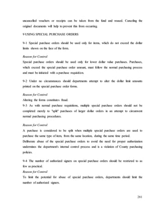281
u
un
nc
ca
an
nc
ce
el
ll
le
ed
d v
vo
ou
uc
ch
he
er
rs
s o
or
r r
re
ec
ce
ei
ip
pt
ts
s c
ca
an
n b
be
e t
ta
ak
ke
en
n f
fr
ro
om
m t
th
he
e f
fu
un
nd
d a
an
nd
d r
re
eu
us
se
ed
d.
. C
Ca
an
nc
ce
el
li
in
ng
g t
th
he
e
o
or
ri
ig
gi
in
na
al
l d
do
oc
cu
um
me
en
nt
ts
s w
wi
il
ll
l h
he
el
lp
p t
to
o p
pr
re
ev
ve
en
nt
t t
th
hi
is
s f
fr
ro
om
m o
oc
cc
cu
ur
rr
ri
in
ng
g.
.
9
9 U
US
SI
IN
NG
G S
SP
PE
EC
CI
IA
AL
L P
PU
UR
RC
CH
HA
AS
SE
E O
OR
RD
DE
ER
RS
S
9
9-
-1
1 S
Sp
pe
ec
ci
ia
al
l p
pu
ur
rc
ch
ha
as
se
e o
or
rd
de
er
rs
s s
sh
ho
ou
ul
ld
d b
be
e u
us
se
ed
d o
on
nl
ly
y f
fo
or
r i
it
te
em
ms
s,
, w
wh
hi
ic
ch
h d
do
o n
no
ot
t e
ex
xc
ce
ee
ed
d t
th
he
e d
do
ol
ll
la
ar
r
l
li
im
mi
it
ts
s s
sh
ho
ow
wn
n o
on
n t
th
he
e f
fa
ac
ce
e o
of
f t
th
he
e f
fo
or
rm
m.
.
R
Re
ea
as
so
on
n f
fo
or
r C
Co
on
nt
tr
ro
ol
l
S
Sp
pe
ec
ci
ia
al
l p
pu
ur
rc
ch
ha
as
se
e o
or
rd
de
er
rs
s s
sh
ho
ou
ul
ld
d b
be
e u
us
se
ed
d o
on
nl
ly
y f
fo
or
r l
lo
ow
we
er
r d
do
ol
ll
la
ar
r v
va
al
lu
ue
e p
pu
ur
rc
ch
ha
as
se
es
s.
. P
Pu
ur
rc
ch
ha
as
se
es
s,
,
w
wh
hi
ic
ch
h e
ex
xc
ce
ee
ed
d t
th
he
e s
sp
pe
ec
ci
ia
al
l p
pu
ur
rc
ch
ha
as
se
e o
or
rd
de
er
r a
am
mo
ou
un
nt
t,
, m
mu
us
st
t f
fo
ol
ll
lo
ow
w t
th
he
e n
no
or
rm
ma
al
l p
pu
ur
rc
ch
ha
as
si
in
ng
g p
pr
ro
oc
ce
es
ss
s
a
an
nd
d m
mu
us
st
t b
be
e i
in
ni
it
ti
ia
at
te
ed
d w
wi
it
th
h a
a p
pu
ur
rc
ch
ha
as
se
e r
re
eq
qu
ui
is
si
it
ti
io
on
n.
.
9
9-
-2
2 U
Un
nd
de
er
r n
no
o c
ci
ir
rc
cu
um
ms
st
ta
an
nc
ce
es
s s
sh
ho
ou
ul
ld
d d
de
ep
pa
ar
rt
tm
me
en
nt
ts
s a
at
tt
te
em
mp
pt
t t
to
o a
al
lt
te
er
r t
th
he
e d
do
ol
ll
la
ar
r l
li
im
mi
it
t a
am
mo
ou
un
nt
ts
s
p
pr
ri
in
nt
te
ed
d o
on
n t
th
he
e s
sp
pe
ec
ci
ia
al
l p
pu
ur
rc
ch
ha
as
se
e o
or
rd
de
er
r f
fo
or
rm
ms
s.
.
R
Re
ea
as
so
on
n f
fo
or
r C
Co
on
nt
tr
ro
ol
l
A
Al
lt
te
er
ri
in
ng
g t
th
he
e f
fo
or
rm
ms
s c
co
on
ns
st
ti
it
tu
ut
te
es
s f
fr
ra
au
ud
d.
.
9
9-
-3
3 A
As
s w
wi
it
th
h n
no
or
rm
ma
al
l p
pu
ur
rc
ch
ha
as
se
e r
re
eq
qu
ui
is
si
it
ti
io
on
ns
s,
, m
mu
ul
lt
ti
ip
pl
le
e s
sp
pe
ec
ci
ia
al
l p
pu
ur
rc
ch
ha
as
se
e o
or
rd
de
er
rs
s s
sh
ho
ou
ul
ld
d n
no
ot
t b
be
e
c
co
om
mp
pl
le
et
te
ed
d m
me
er
re
el
ly
y t
to
o "
"s
sp
pl
li
it
t"
" p
pu
ur
rc
ch
ha
as
se
es
s o
of
f l
la
ar
rg
ge
er
r d
do
ol
ll
la
ar
r o
or
rd
de
er
rs
s i
in
n a
an
n a
at
tt
te
em
mp
pt
t t
to
o c
ci
ir
rc
cu
um
mv
ve
en
nt
t
n
no
or
rm
ma
al
l p
pu
ur
rc
ch
ha
as
si
in
ng
g p
pr
ro
oc
ce
ed
du
ur
re
es
s.
.
R
Re
ea
as
so
on
n f
fo
or
r C
Co
on
nt
tr
ro
ol
l
A
A p
pu
ur
rc
ch
ha
as
se
e i
is
s c
co
on
ns
si
id
de
er
re
ed
d t
to
o b
be
e s
sp
pl
li
it
t w
wh
he
en
n m
mu
ul
lt
ti
ip
pl
le
e s
sp
pe
ec
ci
ia
al
l p
pu
ur
rc
ch
ha
as
se
e o
or
rd
de
er
rs
s a
ar
re
e u
us
se
ed
d t
to
o
p
pu
ur
rc
ch
ha
as
se
e t
th
he
e s
sa
am
me
e t
ty
yp
pe
e o
of
f i
it
te
em
m,
, f
fr
ro
om
m t
th
he
e s
sa
am
me
e l
lo
oc
ca
at
ti
io
on
n,
, d
du
ur
ri
in
ng
g t
th
he
e s
sa
am
me
e t
ti
im
me
e p
pe
er
ri
io
od
d.
.
D
De
el
li
ib
be
er
ra
at
te
e a
ab
bu
us
se
e o
of
f t
th
he
e s
sp
pe
ec
ci
ia
al
l p
pu
ur
rc
ch
ha
as
se
e o
or
rd
de
er
rs
s t
to
o a
av
vo
oi
id
d t
th
he
e n
ne
ee
ed
d f
fo
or
r p
pr
ro
op
pe
er
r a
au
ut
th
ho
or
ri
iz
za
at
ti
io
on
n
u
un
nd
de
er
rm
mi
in
ne
es
s t
th
he
e d
de
ep
pa
ar
rt
tm
me
en
nt
t'
's
s i
in
nt
te
er
rn
na
al
l c
co
on
nt
tr
ro
ol
l p
pr
ro
oc
ce
es
ss
s a
an
nd
d i
is
s a
a v
vi
io
ol
la
at
ti
io
on
n o
of
f C
Co
ou
un
nt
ty
y p
pu
ur
rc
ch
ha
as
si
in
ng
g
p
po
ol
li
ic
ci
ie
es
s.
.
9
9-
-4
4 T
Th
he
e n
nu
um
mb
be
er
r o
of
f a
au
ut
th
ho
or
ri
iz
ze
ed
d s
si
ig
gn
ne
er
rs
s o
on
n s
sp
pe
ec
ci
ia
al
l p
pu
ur
rc
ch
ha
as
se
e o
or
rd
de
er
rs
s s
sh
ho
ou
ul
ld
d b
be
e r
re
es
st
tr
ri
ic
ct
te
ed
d t
to
o a
as
s
f
fe
ew
w a
as
s p
pr
ra
ac
ct
ti
ic
ca
al
l.
.
R
Re
ea
as
so
on
n f
fo
or
r C
Co
on
nt
tr
ro
ol
l
T
To
o l
li
im
mi
it
t t
th
he
e p
po
ot
te
en
nt
ti
ia
al
l f
fo
or
r a
ab
bu
us
se
e o
of
f s
sp
pe
ec
ci
ia
al
l p
pu
ur
rc
ch
ha
as
se
e o
or
rd
de
er
rs
s,
, d
de
ep
pa
ar
rt
tm
me
en
nt
ts
s s
sh
ho
ou
ul
ld
d l
li
im
mi
it
t t
th
he
e
n
nu
um
mb
be
er
r o
of
f a
au
ut
th
ho
or
ri
iz
ze
ed
d s
si
ig
gn
ne
er
rs
s.
.
 