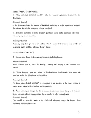283
1
1 P
PU
UR
RC
CH
HA
AS
SI
IN
NG
G I
IN
NV
VE
EN
NT
TO
OR
RI
IE
ES
S
1
1-
-1
1 O
On
nl
ly
y a
au
ut
th
ho
or
ri
iz
ze
ed
d i
in
nd
di
iv
vi
id
du
ua
al
ls
s s
sh
ho
ou
ul
ld
d b
be
e a
ab
bl
le
e t
to
o p
pu
ur
rc
ch
ha
as
se
e r
re
ep
pl
la
ac
ce
em
me
en
nt
t i
in
nv
ve
en
nt
to
or
ry
y f
fo
or
r t
th
he
e
d
de
ep
pa
ar
rt
tm
me
en
nt
t.
.
R
Re
ea
as
so
on
n f
fo
or
r C
Co
on
nt
tr
ro
ol
l
I
If
f t
th
he
e d
de
ep
pa
ar
rt
tm
me
en
nt
t l
li
im
mi
it
ts
s t
th
he
e n
nu
um
mb
be
er
r o
of
f i
in
nd
di
iv
vi
id
du
ua
al
ls
s a
au
ut
th
ho
or
ri
iz
ze
ed
d t
to
o o
or
rd
de
er
r r
re
ep
pl
la
ac
ce
em
me
en
nt
t i
in
nv
ve
en
nt
to
or
ry
y,
,
t
th
he
e p
po
ot
te
en
nt
ti
ia
al
l f
fo
or
r o
or
rd
de
er
ri
in
ng
g u
un
nn
ne
ec
ce
es
ss
sa
ar
ry
y i
it
te
em
ms
s i
is
s r
re
ed
du
uc
ce
ed
d.
.
1
1-
-2
2 P
Pe
er
rs
so
on
nn
ne
el
l a
au
ut
th
ho
or
ri
iz
ze
ed
d t
to
o m
ma
ak
ke
e i
in
nv
ve
en
nt
to
or
ry
y p
pu
ur
rc
ch
ha
as
se
es
s s
sh
ho
ou
ul
ld
d m
ma
ak
ke
e p
pu
ur
rc
ch
ha
as
se
es
s o
on
nl
ly
y f
fr
ro
om
m a
a
p
pr
re
ev
vi
io
ou
us
sl
ly
y a
ap
pp
pr
ro
ov
ve
ed
d v
ve
en
nd
do
or
r l
li
is
st
t.
.
R
Re
ea
as
so
on
n f
fo
or
r C
Co
on
nt
tr
ro
ol
l
P
Pu
ur
rc
ch
ha
as
si
in
ng
g o
on
nl
ly
y f
fr
ro
om
m p
pr
re
e-
-a
ap
pp
pr
ro
ov
ve
ed
d v
ve
en
nd
do
or
rs
s h
he
el
lp
ps
s t
to
o e
en
ns
su
ur
re
e t
th
ha
at
t i
in
nv
ve
en
nt
to
or
ry
y i
it
te
em
ms
s w
wi
il
ll
l b
be
e o
of
f
a
ac
cc
ce
ep
pt
ta
ab
bl
le
e q
qu
ua
al
li
it
ty
y a
an
nd
d h
ha
av
ve
e a
ad
de
eq
qu
ua
at
te
e d
de
el
li
iv
ve
er
ry
y t
te
er
rm
ms
s.
.
2
2 S
ST
TO
OR
RI
IN
NG
G I
IN
NV
VE
EN
NT
TO
OR
RI
IE
ES
S
2
2-
-1
1 S
St
to
or
ra
ag
ge
e a
ar
re
ea
as
s s
sh
ho
ou
ul
ld
d b
be
e k
ke
ep
pt
t n
ne
ea
at
t a
an
nd
d p
pr
ro
od
du
uc
ct
ts
s s
st
ta
ac
ck
ke
ed
d u
un
ni
if
fo
or
rm
ml
ly
y.
.
R
Re
ea
as
so
on
n f
fo
or
r C
Co
on
nt
tr
ro
ol
l
T
Th
he
es
se
e c
co
on
nt
tr
ro
ol
ls
s h
he
el
lp
p t
to
o m
ma
ak
ke
e t
th
he
e l
lo
oc
ca
at
ti
in
ng
g,
, c
co
ou
un
nt
ti
in
ng
g a
an
nd
d m
mo
ov
vi
in
ng
g o
of
f t
th
he
e i
in
nv
ve
en
nt
to
or
ry
y m
mo
or
re
e
e
ef
ff
fi
ic
ci
ie
en
nt
t.
.
2
2-
-2
2 W
Wh
he
er
re
e i
in
nv
ve
en
nt
to
or
ry
y i
it
te
em
ms
s a
ar
re
e s
su
ub
bj
je
ec
ct
t t
to
o d
de
et
te
er
ri
io
or
ra
at
ti
io
on
n o
or
r o
ob
bs
so
ol
le
es
sc
ce
en
nc
ce
e,
, s
st
to
or
re
e s
st
to
oc
ck
k a
an
nd
d
m
ma
at
te
er
ri
ia
al
ls
s s
so
o t
th
ha
at
t t
th
he
e o
ol
ld
de
es
st
t i
it
te
em
ms
s a
ar
re
e i
is
ss
su
ue
ed
d f
fi
ir
rs
st
t.
.
R
Re
ea
as
so
on
n f
fo
or
r C
Co
on
nt
tr
ro
ol
l
F
Fo
or
r i
it
te
em
ms
s w
wi
it
th
h a
a l
li
im
mi
it
te
ed
d "
"s
sh
he
el
lf
f-
-l
li
if
fe
e,
,"
" i
it
t i
is
s i
im
mp
po
or
rt
ta
an
nt
t t
to
o u
us
se
e i
in
nv
ve
en
nt
to
or
ry
y i
in
n t
th
he
e o
or
rd
de
er
r r
re
ec
ce
ei
iv
ve
ed
d t
to
o
r
re
ed
du
uc
ce
e l
lo
os
ss
se
es
s r
re
el
la
at
te
ed
d t
to
o d
de
et
te
er
ri
io
or
ra
at
ti
io
on
n a
an
nd
d o
ob
bs
so
ol
le
es
sc
ce
en
nc
ce
e.
.
2
2-
-3
3 W
Wh
he
en
n c
ch
ho
oo
os
si
in
ng
g a
a s
st
to
or
ra
ag
ge
e s
si
it
te
e f
fo
or
r i
in
nv
ve
en
nt
to
or
ri
ie
es
s,
, c
co
on
ns
si
id
de
er
ra
at
ti
io
on
n s
sh
ho
ou
ul
ld
d b
be
e g
gi
iv
ve
en
n t
to
o i
in
nv
ve
en
nt
to
or
ry
y
i
it
te
em
ms
s,
, w
wh
hi
ic
ch
h a
ar
re
e s
su
ub
bj
je
ec
ct
t t
to
o d
de
et
te
er
ri
io
or
ra
at
ti
io
on
n d
du
ue
e t
to
o w
we
ea
at
th
he
er
r o
or
r o
ot
th
he
er
r c
ci
ir
rc
cu
um
ms
st
ta
an
nc
ce
es
s.
.
R
Re
ea
as
so
on
n f
fo
or
r C
Co
on
nt
tr
ro
ol
l
C
Ca
ar
re
e s
sh
ho
ou
ul
ld
d b
be
e t
ta
ak
ke
en
n t
to
o c
ch
ho
oo
os
se
e a
a s
si
it
te
e,
, w
wh
hi
ic
ch
h w
wi
il
ll
l a
ad
de
eq
qu
ua
at
te
el
ly
y p
pr
ro
ot
te
ec
ct
t t
th
he
e i
in
nv
ve
en
nt
to
or
ry
y f
fr
ro
om
m
p
po
ot
te
en
nt
ti
ia
al
ll
ly
y d
da
am
ma
ag
gi
in
ng
g c
co
on
nd
di
it
ti
io
on
ns
s.
.
 