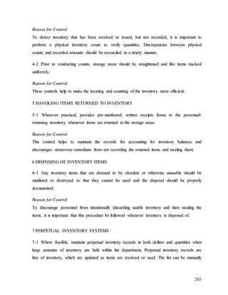 285
R
Re
ea
as
so
on
n f
fo
or
r C
Co
on
nt
tr
ro
ol
l
T
To
o d
de
et
te
ec
ct
t i
in
nv
ve
en
nt
to
or
ry
y t
th
ha
at
t h
ha
as
s b
be
ee
en
n r
re
ec
ce
ei
iv
ve
ed
d o
or
r i
is
ss
su
ue
ed
d,
, b
bu
ut
t n
no
ot
t r
re
ec
co
or
rd
de
ed
d,
, i
it
t i
is
s i
im
mp
po
or
rt
ta
an
nt
t t
to
o
p
pe
er
rf
fo
or
rm
m a
a p
ph
hy
ys
si
ic
ca
al
l i
in
nv
ve
en
nt
to
or
ry
y c
co
ou
un
nt
t t
to
o v
ve
er
ri
if
fy
y q
qu
ua
an
nt
ti
it
ti
ie
es
s.
. D
Di
is
sc
cr
re
ep
pa
an
nc
ci
ie
es
s b
be
et
tw
we
ee
en
n p
ph
hy
ys
si
ic
ca
al
l
c
co
ou
un
nt
ts
s a
an
nd
d r
re
ec
co
or
rd
de
ed
d a
am
mo
ou
un
nt
ts
s s
sh
ho
ou
ul
ld
d b
be
e r
re
ec
co
on
nc
ci
il
le
ed
d i
in
n a
a t
ti
im
me
el
ly
y m
ma
an
nn
ne
er
r.
.
4
4-
-2
2 P
Pr
ri
io
or
r t
to
o c
co
on
nd
du
uc
ct
ti
in
ng
g c
co
ou
un
nt
ts
s,
, s
st
to
or
ra
ag
ge
e a
ar
re
ea
as
s s
sh
ho
ou
ul
ld
d b
be
e s
st
tr
ra
ai
ig
gh
ht
te
en
ne
ed
d a
an
nd
d l
li
ik
ke
e i
it
te
em
ms
s s
st
ta
ac
ck
ke
ed
d
u
un
ni
if
fo
or
rm
ml
ly
y.
.
R
Re
ea
as
so
on
n f
fo
or
r C
Co
on
nt
tr
ro
ol
l
T
Th
he
es
se
e c
co
on
nt
tr
ro
ol
ls
s h
he
el
lp
p t
to
o m
ma
ak
ke
e t
th
he
e l
lo
oc
ca
at
ti
in
ng
g a
an
nd
d c
co
ou
un
nt
ti
in
ng
g o
of
f t
th
he
e i
in
nv
ve
en
nt
to
or
ry
y m
mo
or
re
e e
ef
ff
fi
ic
ci
ie
en
nt
t.
.
5
5 H
HA
AN
ND
DL
LI
IN
NG
G I
IT
TE
EM
MS
S R
RE
ET
TU
UR
RN
NE
ED
D T
TO
O I
IN
NV
VE
EN
NT
TO
OR
RY
Y
5
5-
-1
1 W
Wh
he
er
re
ev
ve
er
r p
pr
ra
ac
ct
ti
ic
ca
al
l,
, p
pr
ro
ov
vi
id
de
es
s p
pr
re
e-
-n
nu
um
mb
be
er
re
ed
d,
, w
wr
ri
it
tt
te
en
n r
re
ec
ce
ei
ip
pt
ts
s f
fo
or
rm
ms
s t
to
o t
th
he
e p
pe
er
rs
so
on
nn
ne
el
l-
-
r
re
et
tu
ur
rn
ni
in
ng
g i
in
nv
ve
en
nt
to
or
ry
y w
wh
he
en
ne
ev
ve
er
r i
it
te
em
ms
s a
ar
re
e r
re
et
tu
ur
rn
ne
ed
d t
to
o t
th
he
e s
st
to
or
ra
ag
ge
e a
ar
re
ea
as
s.
.
R
Re
ea
as
so
on
n f
fo
or
r C
Co
on
nt
tr
ro
ol
l
T
Th
hi
is
s c
co
on
nt
tr
ro
ol
l h
he
el
lp
ps
s t
to
o m
ma
ai
in
nt
ta
ai
in
n t
th
he
e r
re
ec
co
or
rd
ds
s f
fo
or
r a
ac
cc
co
ou
un
nt
ti
in
ng
g f
fo
or
r i
in
nv
ve
en
nt
to
or
ry
y b
ba
al
la
an
nc
ce
es
s a
an
nd
d
d
di
is
sc
co
ou
ur
ra
ag
ge
es
s s
st
to
or
re
er
ro
oo
om
m c
cu
us
st
to
od
di
ia
an
ns
s f
fr
ro
om
m n
no
ot
t r
re
ec
co
or
rd
di
in
ng
g t
th
he
e r
re
et
tu
ur
rn
ne
ed
d i
it
te
em
ms
s a
an
nd
d s
st
te
ea
al
li
in
ng
g t
th
he
em
m.
.
6
6 D
DI
IS
SP
PO
OS
SI
IN
NG
G O
OF
F I
IN
NV
VE
EN
NT
TO
OR
RY
Y I
IT
TE
EM
MS
S
6
6-
-1
1 A
An
ny
y i
in
nv
ve
en
nt
to
or
ry
y i
it
te
em
ms
s t
th
ha
at
t a
ar
re
e d
de
ee
em
me
ed
d t
to
o b
be
e o
ob
bs
so
ol
le
et
te
e o
or
r o
ot
th
he
er
rw
wi
is
se
e u
un
nu
us
sa
ab
bl
le
e s
sh
ho
ou
ul
ld
d b
be
e
m
mu
ut
ti
il
la
at
te
ed
d o
or
r d
de
es
st
tr
ro
oy
ye
ed
d s
so
o t
th
ha
at
t t
th
he
ey
y c
ca
an
nn
no
ot
t b
be
e u
us
se
ed
d a
an
nd
d t
th
he
e d
di
is
sp
po
os
sa
al
l s
sh
ho
ou
ul
ld
d b
be
e p
pr
ro
op
pe
er
rl
ly
y
d
do
oc
cu
um
me
en
nt
te
ed
d.
.
R
Re
ea
as
so
on
n f
fo
or
r C
Co
on
nt
tr
ro
ol
l
T
To
o d
di
is
sc
co
ou
ur
ra
ag
ge
e p
pe
er
rs
so
on
nn
ne
el
l f
fr
ro
om
m i
in
nt
te
en
nt
ti
io
on
na
al
ll
ly
y d
di
is
sc
ca
ar
rd
di
in
ng
g u
us
sa
ab
bl
le
e i
in
nv
ve
en
nt
to
or
ry
y a
an
nd
d t
th
he
en
n s
st
te
ea
al
li
in
ng
g t
th
he
e
i
it
te
em
ms
s,
, i
it
t i
is
s i
im
mp
po
or
rt
ta
an
nt
t t
th
ha
at
t t
th
hi
is
s p
pr
ro
oc
ce
ed
du
ur
re
e b
be
e f
fo
ol
ll
lo
ow
we
ed
d w
wh
he
en
ne
ev
ve
er
r i
in
nv
ve
en
nt
to
or
ry
y i
is
s d
di
is
sp
po
os
se
ed
d o
of
f.
.
7
7 P
PE
ER
RP
PE
ET
TU
UA
AL
L I
IN
NV
VE
EN
NT
TO
OR
RY
Y S
SY
YS
ST
TE
EM
MS
S
7
7-
-1
1 W
Wh
he
er
re
e f
fe
ea
as
si
ib
bl
le
e,
, m
ma
ai
in
nt
ta
ai
in
n p
pe
er
rp
pe
et
tu
ua
al
l i
in
nv
ve
en
nt
to
or
ry
y r
re
ec
co
or
rd
ds
s i
in
n b
bo
ot
th
h d
do
ol
ll
la
ar
rs
s a
an
nd
d q
qu
ua
an
nt
ti
it
ti
ie
es
s w
wh
he
en
n
l
la
ar
rg
ge
e a
am
mo
ou
un
nt
ts
s o
of
f i
in
nv
ve
en
nt
to
or
ry
y a
ar
re
e h
he
el
ld
d w
wi
it
th
hi
in
n t
th
he
e d
de
ep
pa
ar
rt
tm
me
en
nt
t.
. P
Pe
er
rp
pe
et
tu
ua
al
l i
in
nv
ve
en
nt
to
or
ry
y r
re
ec
co
or
rd
ds
s a
ar
re
e
l
li
is
st
ts
s o
of
f i
in
nv
ve
en
nt
to
or
ry
y,
, w
wh
hi
ic
ch
h a
ar
re
e u
up
pd
da
at
te
ed
d a
as
s i
it
te
em
ms
s a
ar
re
e r
re
ec
ce
ei
iv
ve
ed
d o
or
r u
us
se
ed
d.
. T
Th
he
e l
li
is
st
t c
ca
an
n b
be
e m
ma
an
nu
ua
al
ll
ly
y
 