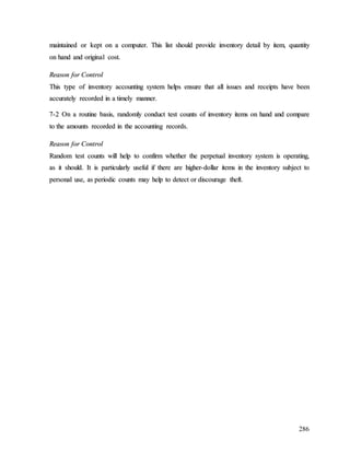 286
m
ma
ai
in
nt
ta
ai
in
ne
ed
d o
or
r k
ke
ep
pt
t o
on
n a
a c
co
om
mp
pu
ut
te
er
r.
. T
Th
hi
is
s l
li
is
st
t s
sh
ho
ou
ul
ld
d p
pr
ro
ov
vi
id
de
e i
in
nv
ve
en
nt
to
or
ry
y d
de
et
ta
ai
il
l b
by
y i
it
te
em
m,
, q
qu
ua
an
nt
ti
it
ty
y
o
on
n h
ha
an
nd
d a
an
nd
d o
or
ri
ig
gi
in
na
al
l c
co
os
st
t.
.
R
Re
ea
as
so
on
n f
fo
or
r C
Co
on
nt
tr
ro
ol
l
T
Th
hi
is
s t
ty
yp
pe
e o
of
f i
in
nv
ve
en
nt
to
or
ry
y a
ac
cc
co
ou
un
nt
ti
in
ng
g s
sy
ys
st
te
em
m h
he
el
lp
ps
s e
en
ns
su
ur
re
e t
th
ha
at
t a
al
ll
l i
is
ss
su
ue
es
s a
an
nd
d r
re
ec
ce
ei
ip
pt
ts
s h
ha
av
ve
e b
be
ee
en
n
a
ac
cc
cu
ur
ra
at
te
el
ly
y r
re
ec
co
or
rd
de
ed
d i
in
n a
a t
ti
im
me
el
ly
y m
ma
an
nn
ne
er
r.
.
7
7-
-2
2 O
On
n a
a r
ro
ou
ut
ti
in
ne
e b
ba
as
si
is
s,
, r
ra
an
nd
do
om
ml
ly
y c
co
on
nd
du
uc
ct
t t
te
es
st
t c
co
ou
un
nt
ts
s o
of
f i
in
nv
ve
en
nt
to
or
ry
y i
it
te
em
ms
s o
on
n h
ha
an
nd
d a
an
nd
d c
co
om
mp
pa
ar
re
e
t
to
o t
th
he
e a
am
mo
ou
un
nt
ts
s r
re
ec
co
or
rd
de
ed
d i
in
n t
th
he
e a
ac
cc
co
ou
un
nt
ti
in
ng
g r
re
ec
co
or
rd
ds
s.
.
R
Re
ea
as
so
on
n f
fo
or
r C
Co
on
nt
tr
ro
ol
l
R
Ra
an
nd
do
om
m t
te
es
st
t c
co
ou
un
nt
ts
s w
wi
il
ll
l h
he
el
lp
p t
to
o c
co
on
nf
fi
ir
rm
m w
wh
he
et
th
he
er
r t
th
he
e p
pe
er
rp
pe
et
tu
ua
al
l i
in
nv
ve
en
nt
to
or
ry
y s
sy
ys
st
te
em
m i
is
s o
op
pe
er
ra
at
ti
in
ng
g,
,
a
as
s i
it
t s
sh
ho
ou
ul
ld
d.
. I
It
t i
is
s p
pa
ar
rt
ti
ic
cu
ul
la
ar
rl
ly
y u
us
se
ef
fu
ul
l i
if
f t
th
he
er
re
e a
ar
re
e h
hi
ig
gh
he
er
r-
-d
do
ol
ll
la
ar
r i
it
te
em
ms
s i
in
n t
th
he
e i
in
nv
ve
en
nt
to
or
ry
y s
su
ub
bj
je
ec
ct
t t
to
o
p
pe
er
rs
so
on
na
al
l u
us
se
e,
, a
as
s p
pe
er
ri
io
od
di
ic
c c
co
ou
un
nt
ts
s m
ma
ay
y h
he
el
lp
p t
to
o d
de
et
te
ec
ct
t o
or
r d
di
is
sc
co
ou
ur
ra
ag
ge
e t
th
he
ef
ft
t.
.
 