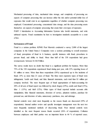 224
M
Me
ec
ch
ha
an
ni
ic
ca
al
l p
pr
ro
oc
ce
es
ss
si
in
ng
g o
of
f d
da
at
ta
a,
, m
me
ec
ch
ha
an
ni
ic
ca
al
l d
da
at
ta
a s
st
to
or
ra
ag
ge
e,
, a
an
nd
d c
co
om
mp
pl
le
ex
xi
it
ty
y o
of
f p
pr
ro
oc
ce
es
ss
si
in
ng
g a
ar
re
e
a
as
sp
pe
ec
ct
ts
s o
of
f c
co
om
mp
pu
ut
te
er
r p
pr
ro
oc
ce
es
ss
si
in
ng
g t
th
ha
at
t c
ca
an
n i
in
nc
cr
re
ea
as
se
e e
ei
it
th
he
er
r t
th
he
e r
ri
is
sk
k a
an
nd
d/
/o
or
r p
po
ot
te
en
nt
ti
ia
al
l d
do
ol
ll
la
ar
r l
lo
os
ss
s o
of
f
e
ex
xp
po
os
su
ur
re
es
s t
th
ha
at
t w
wo
ou
ul
ld
d e
ex
xi
is
st
t i
in
n a
an
n o
or
rg
ga
an
ni
iz
za
at
ti
io
on
n r
re
eg
ga
ar
rd
dl
le
es
ss
s o
of
f w
wh
he
et
th
he
er
r c
co
om
mp
pu
ut
te
er
r p
pr
ro
oc
ce
es
ss
si
in
ng
g w
wa
as
s
e
em
mp
pl
lo
oy
ye
ed
d.
. C
Co
on
nc
ce
en
nt
tr
ra
at
te
ed
d p
pr
ro
oc
ce
es
ss
si
in
ng
g,
, c
co
on
nc
ce
en
nt
tr
ra
at
te
ed
d d
da
at
ta
a s
st
to
or
ra
ag
ge
e,
, a
an
nd
d t
th
he
e d
da
at
ta
a p
pr
ro
oc
ce
es
ss
si
in
ng
g a
as
ss
se
et
ts
s
t
th
he
em
ms
se
el
lv
ve
es
s a
ar
re
e a
as
sp
pe
ec
ct
ts
s o
of
f c
co
om
mp
pu
ut
te
er
r p
pr
ro
oc
ce
es
ss
si
in
ng
g t
th
ha
at
t c
cr
re
ea
at
te
e t
th
he
ei
ir
r o
ow
wn
n t
ty
yp
pe
es
s o
of
f e
ex
xp
po
os
su
ur
re
es
s.
.
P
PA
AR
RT
T I
I I
In
nt
tr
ro
od
du
uc
ct
ti
io
on
n t
to
o A
Ac
cc
co
ou
un
nt
ti
in
ng
g I
In
nf
fo
or
rm
ma
at
ti
io
on
n S
Sy
ys
st
te
em
ms
s t
ta
ak
ke
e l
la
aw
wf
fu
ul
l s
st
ta
at
te
em
me
en
nt
ts
s,
, a
an
nd
d w
wr
ri
it
te
e
u
un
nb
bi
ia
as
se
ed
d r
re
ep
po
or
rt
ts
s.
. F
Fr
ra
au
ud
d e
ex
xa
am
mi
in
na
at
ti
io
on
n h
ha
a h
he
er
re
e t
to
o i
in
nv
ve
es
st
ti
ig
ga
at
ti
io
on
n s
st
ta
an
nd
da
ar
rd
ds
s a
ac
cc
ce
ep
pt
ta
ab
bl
le
e t
to
o a
a c
co
ou
ur
rt
t
o
of
f l
la
aw
w.
.
S
Se
er
ri
io
ou
us
sn
ne
es
ss
s o
of
f F
Fr
ra
au
ud
d
F
Fr
ra
au
ud
d i
is
s a
a s
se
er
ri
io
ou
us
s p
pr
ro
ob
bl
le
em
m.
. K
KP
PM
MG
G P
Pe
ea
at
t M
Ma
ar
rw
wi
ic
ck
k c
co
on
nd
du
uc
ct
te
ed
d a
a s
su
ur
rv
ve
ey
y 2
2,
,0
00
00
0 o
of
f t
th
he
e l
la
ar
rg
ge
es
st
t
c
co
om
mp
pa
an
ni
ie
es
s i
in
n t
th
he
e U
Un
ni
it
te
ed
d S
St
ta
at
te
es
s.
.1
1 C
Co
om
mp
pa
an
ni
ie
es
s w
we
er
re
e a
a s
se
ec
ct
ti
io
on
ns
s p
pe
er
rt
ta
ai
in
ni
in
ng
g t
to
o o
ov
ve
er
ra
al
ll
l a
aw
wa
ar
re
en
ne
es
ss
s
o
of
f f
fr
ra
au
ud
d,
, p
pe
er
rc
ce
ep
pt
ti
io
on
ns
s o
of
f f
fr
ra
au
ud
d i
in
n A
A b
bu
us
si
in
ne
es
ss
s,
, s
sp
pe
ec
ci
if
fi
ic
c i
in
ns
st
ta
an
nc
ce
es
s w
wi
it
th
h f
fr
ra
au
ud
d,
, p
pr
ro
oc
ce
ed
du
ur
re
es
s t
to
o
p
pr
re
ev
ve
en
nt
t f
fr
ra
au
ud
d,
, a
an
nd
d a
ab
bi
il
li
it
ty
y t
to
o f
fr
ra
au
ud
d.
. M
Mo
or
re
e t
th
ha
an
n h
ha
al
lf
f o
of
f t
th
he
e 3
33
30
0 r
re
es
sp
po
on
nd
de
en
nt
ts
s h
ha
ad
d g
gr
ro
os
ss
s
r
re
ev
ve
en
nu
ue
e/
/a
as
ss
se
et
ts
s b
be
et
tw
we
ee
en
n $
$1
1-
-$
$4
4.
.9
9 b
bi
il
ll
li
io
on
n.
.
T
Th
he
e s
su
ur
rv
ve
ey
y r
re
es
su
ul
lt
ts
s l
le
ea
av
ve
e n
no
o d
do
ou
ub
bt
t t
th
ha
at
t f
fr
ra
au
ud
d i
is
s a
a s
si
ig
gn
ni
if
fi
ic
ca
an
nt
t p
pr
ro
ob
bl
le
em
m f
fo
or
r b
bu
us
si
in
ne
es
ss
s.
. M
Mo
or
re
e t
th
ha
an
n
7
75
5%
% o
of
f t
th
he
e 3
33
30
0 r
re
es
sp
po
on
nd
de
en
nt
ts
s e
ex
xp
pe
er
ri
ie
en
nc
ce
ed
d f
fr
ra
au
ud
d d
du
ur
ri
in
ng
g p
pa
as
st
t y
ye
ea
ar
r,
, w
wi
it
th
h 2
23
3%
% r
re
ep
po
or
rt
ti
in
ng
g l
lo
os
ss
se
es
s o
of
f
$
$1
1 m
mi
il
ll
li
io
on
n o
or
r m
mo
or
re
e.
. M
Mo
or
re
e t
th
ha
an
n t
th
he
es
se
e r
re
es
sp
po
on
nd
de
en
nt
ts
s (
(5
58
8%
%)
) e
ex
xp
pe
er
ri
ie
en
nc
ce
ed
d u
up
p t
to
o f
fi
iv
ve
e i
in
nc
ci
id
de
en
nt
ts
s o
of
f
f
fr
ra
au
ud
d;
; 2
25
5%
% o
oj
j m
mo
or
re
e t
th
ha
an
n 2
21
1 c
ca
as
se
es
s o
of
f f
fr
ra
au
ud
d.
. T
Th
he
e t
th
hr
re
ee
e m
mo
os
st
t e
ex
xp
pe
en
ns
si
iv
ve
e t
ty
yp
pe
es
s o
of
f f
fr
ra
au
ud
d w
we
er
re
e
i
in
nf
fr
ri
in
ng
ge
em
me
en
nt
t,
, '
'c
cr
re
ed
di
it
t c
ca
ar
rd
d f
fr
ra
au
ud
d,
, a
an
nd
d f
fa
al
ls
se
e f
fi
in
na
an
nc
ci
ia
al
l s
st
ta
at
te
em
me
en
nt
ts
s,
, e
ea
ac
ch
h t
to
ot
ta
al
l t
th
ha
an
n $
$1
1 m
mi
il
ll
li
io
on
n p
pe
er
r
c
co
om
mp
pa
an
ny
y i
in
nv
vo
ol
lv
ve
ed
d.
. T
Th
he
e m
mo
os
st
t f
fr
re
eq
qu
ue
en
nt
t t
ty
yp
pe
e o
of
f f
fr
ra
au
ud
d a
ap
pp
pr
ro
op
pr
ri
ia
at
ti
io
on
n o
of
f f
fu
un
nd
ds
s-
-a
ac
cc
co
ou
un
nt
ti
in
ng
g f
fo
or
r
2
20
0%
% o
of
f a
al
ll
l a
ac
ct
ts
s o
of
f f
fr
ra
au
ud
d r
re
ep
po
or
rt
t w
wa
as
s f
fo
ol
ll
lo
ow
we
ed
d b
by
y c
ch
he
ec
ck
k f
fo
or
rg
ge
er
ry
y (
(1
19
9%
%)
),
, c
cr
re
ed
di
it
t c
ca
ar
rd
d f
fr
ra
au
ud
d (
(1
15
5%
%)
),
,
f
fa
al
ls
se
e .
.1
1 (
(1
15
5%
%)
),
, a
an
nd
d t
th
he
ef
ft
t (
(1
12
2%
%)
).
. O
Ot
th
he
er
r t
ty
yp
pe
es
s o
of
f f
fr
ra
au
ud
d r
re
ep
po
or
rt
te
ed
d i
in
nc
cl
lu
ud
de
e a
ac
cc
co
ou
un
nt
ts
s a
ab
bl
le
e
m
ma
an
ni
ip
pu
ul
la
at
ti
io
on
n,
, f
fa
al
ls
se
e f
fi
in
na
an
nc
ci
ia
al
l s
st
ta
at
te
em
me
en
nt
ts
s,
, d
di
iv
ve
er
rs
si
io
on
n o
of
f s
se
er
rv
vi
ic
ce
e,
, p
ph
ha
an
nt
to
om
m v
ve
en
nd
do
or
rs
s,
, p
pu
ur
rc
ch
ha
as
se
e f
fo
or
r
p
pe
er
rs
so
on
na
al
l u
us
se
e,
, a
an
nd
d d
di
iv
ve
er
rs
si
io
on
n o
of
f s
sa
al
le
es
s,
, u
un
nn
ne
ec
ce
es
ss
sa
ar
ry
y p
pu
ur
rc
ch
ha
as
se
es
s,
, i
is
sm
m,
, a
an
nd
d s
sa
ab
bo
ot
ta
ag
ge
e.
.
I
In
nt
te
er
rn
na
al
l c
co
on
nt
tr
ro
ol
ls
s w
we
er
re
e c
ci
it
te
ed
d m
mo
os
st
t f
fr
re
eq
qu
ue
en
nt
tl
ly
y a
as
s t
th
he
e r
re
ea
as
so
on
n f
fr
ra
au
ud
ds
s a
ar
re
e d
di
is
sc
co
ov
ve
er
re
ed
d (
(5
59
9%
% o
of
f
r
re
es
sp
po
on
nd
de
en
nt
ts
s)
).
. I
In
nt
te
er
rn
na
al
l a
au
ud
di
it
to
or
r r
re
ev
vi
ie
ew
w a
an
nd
d s
sp
pe
ec
ci
if
fi
ic
c i
in
nv
ve
es
st
ti
ig
ga
at
te
e m
ma
an
na
ag
ge
em
me
en
nt
t w
we
er
re
e t
th
he
e n
ne
ex
xt
t t
tw
wo
o
m
mo
os
st
t f
fr
re
eq
qu
ue
en
nt
tl
ly
y m
me
en
nt
ti
io
on
ne
ed
d m
me
et
th
ho
od
ds
s o
of
f d
di
is
sc
co
ov
ve
er
ri
in
ng
g f
fr
ra
au
ud
d.
. P
Po
oo
or
r i
in
nt
te
er
rn
na
al
l c
co
on
nt
tr
ro
ol
ls
s w
we
er
re
e
i
id
de
en
nt
ti
if
fi
ie
ed
d a
as
s t
th
he
e m
mo
os
st
t f
fr
re
eq
qu
ue
en
nt
t r
re
ea
as
so
on
n f
fr
ra
au
ud
ds
s o
oc
cc
cu
ur
rr
re
ed
d (
(5
56
6%
% o
of
f r
re
es
sp
po
on
nd
de
en
nt
ts
s)
).
. C
Co
ol
ll
lu
us
si
io
on
n
b
be
et
tw
we
ee
en
n e
em
mp
pl
lo
oy
ye
ee
es
s a
an
nd
d t
th
hi
ir
rd
d p
pa
ar
rt
ti
ie
es
s w
wa
as
s a
an
n i
im
mp
po
or
rt
ta
an
nt
t f
fa
ac
ct
to
or
r i
in
n 4
44
4 %
% o
of
f r
re
ep
po
or
rt
te
ed
d c
ca
as
se
es
s.
.
 
