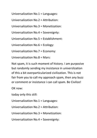 Universalization No.1 = Languages:<br />Universalization No.2 = Attribution:<br />Universalization No.3 = Monetization:<br />Universalization No.4 = Sovereignty:<br />Universalization No.5 = Establishment:<br />Universalization No.6 = Ecology:<br />Universalization No.7 = Economy:<br />Universalization No.8 = Mars:<br />Not spam, it is such moment of history. I am purposive but randomly sending my insistance in universlization of this a bit overparticularized civilization. This is not fair from you to call my approach spam, then any buzz or comment or insistance i can call spam. Be Civilize! <br />OK now: <br />today only this still: <br />Universalization No.1 = Languages: <br />Universalization No.2 = Attribution: <br />Universalization No.3 = Monetization: <br />Universalization No.4 = Sovereignty: <br />Universalization No.5 = Establishment: <br />Universalization No.6 = Ecology: <br />Universalization No.7 = Economy: <br />Universalization No.8 = Mars:<br />