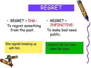 REGRET
• REGRET + ING :
To regret something
from the past.
• REGRET +
INFINITIVE:
To make bad news
public.
She regrets breaking up
with him.
I regret to tell you have
failed the exam.
 