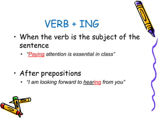 VERB + ING
• When the verb is the subject of the
sentence
• “Paying attention is essential in class”
• After prepositions
• “I am looking forward to hearing from you”
 