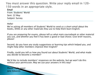 Email 
From: Students’ World 
Sent: 22 May 
Subject: Survey 
Hello! 
We’re asking all members of Students’ World to send us a short email about the 
books, DVDs or any other materials they use to help them learn English. 
If you are preparing for exams, please tell us what main coursebook or other material 
you use, and whether you feel it has been a good or bad choice. Give brief reasons, 
please! 
Second, do you have any study suggestions or learning tips which helped you, and 
might help other members improve their English? 
Finally, could you tell us how you found out about Students’ World, and what made 
you decide to become a member? 
We’d like to include members’ responses on the website, but we won’t do this 
without your permission. May we use your answers in this way? 
Please reply soon! 
Jane Edwards 
 