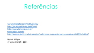 Referências
www.b2wdigital.com/institucional/
http://pt.wikipedia.org/wiki/B2W
http://www.tarkena.com.br/
www.ideais.com.br
http://exame.abril.com.br/negocios/melhores-e-maiores/empresas/maiores/1/2012/1/b2w/
Nome: Willyan
1º semestre GTI - 2014
 