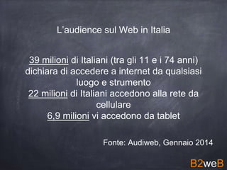 39 milioni di Italiani (tra gli 11 e i 74 anni)
dichiara di accedere a internet da qualsiasi
luogo e strumento
22 milioni di Italiani accedono alla rete da
cellulare
6,9 milioni vi accedono da tablet
Fonte: Audiweb, Gennaio 2014
B2weB
L’audience sul Web in Italia
 
