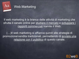 Il web marketing è la branca delle attività di marketing che
sfrutta il canale online per studiare il mercato e sviluppare i
rapporti commerciali tramite il Web.
(…)Il web marketing si affianca quindi alle strategie di
promozione/vendita tradizionali, permettendo di avviare una
relazione con il pubblico di questo canale.
B2weB
Web Marketing
 