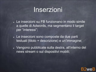 Le inserzioni su FB funzionano in modo simile
a quelle di Adwords, ma segmentano il target
per “interessi”;
Le inserzioni sono composte da due parti
testuali (titolo + descrizione) e un’immagine;
Vengono pubblicate sulla destra, all’interno del
news stream o sui dispositivi mobili;
B2weB
Inserzioni
 
