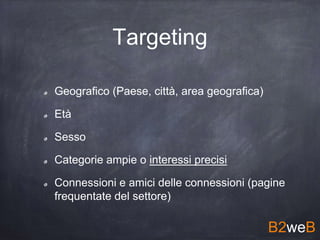 Targeting
Geografico (Paese, città, area geografica)
Età
Sesso
Categorie ampie o interessi precisi
Connessioni e amici delle connessioni (pagine
frequentate del settore)
B2weB
 