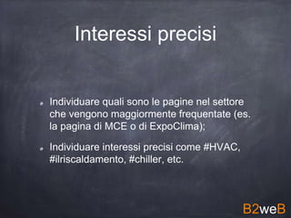 Interessi precisi
Individuare quali sono le pagine nel settore
che vengono maggiormente frequentate (es.
la pagina di MCE o di ExpoClima);
Individuare interessi precisi come #HVAC,
#ilriscaldamento, #chiller, etc.
B2weB
 