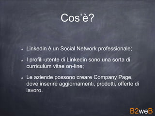 Cos’è?
Linkedin è un Social Network professionale;
I profili-utente di Linkedin sono una sorta di
curriculum vitae on-line;
Le aziende possono creare Company Page,
dove inserire aggiornamenti, prodotti, offerte di
lavoro.
B2weB
 