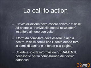 La call to action
L’invito all’azione deve essere chiaro e visibile,
ad esempio “iscriviti alla nostra newsletter”,
inseritelo almeno due volte;
Il form da compilare deve essere in alto a
destra, visibile senza che l’utente debba fare
lo scroll di pagina e in fondo alla pagina;
Chiedete solo le informazioni VERAMENTE
necessarie per la compilazione del vostro
database.
B2weB
 