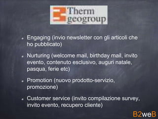 Engaging (invio newsletter con gli articoli che
ho pubblicato)
Nurturing (welcome mail, birthday mail, invito
evento, contenuto esclusivo, auguri natale,
pasqua, ferie etc)
Promotion (nuovo prodotto-servizio,
promozione)
Customer service (invito compilazione survey,
invito evento, recupero cliente)
B2weB
 