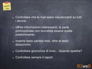 Controllare che le mail siano visualizzabili su tutti
i device;
offrire informazioni interessanti, la parte
promozionale non dovrebbe essere quella
predominante;
inserire tasto cambio mail, oltre al tasto
disiscrivimi;
Controllare giorno/ora di invio... Quando spedire?
Controllare sempre il report.
B2weB
 