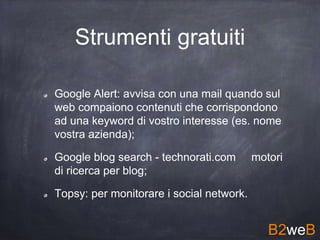 Strumenti gratuiti
Google Alert: avvisa con una mail quando sul
web compaiono contenuti che corrispondono
ad una keyword di vostro interesse (es. nome
vostra azienda);
Google blog search - technorati.com motori
di ricerca per blog;
Topsy: per monitorare i social network.
B2weB
 