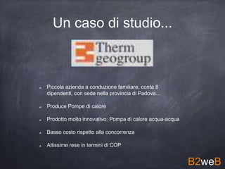 Un caso di studio...
Piccola azienda a conduzione familiare, conta 8
dipendenti, con sede nella provincia di Padova...
Produce Pompe di calore
Prodotto molto innovativo: Pompa di calore acqua-acqua
Basso costo rispetto alla concorrenza
Altissime rese in termini di COP
B2weB
 