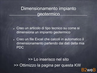 Dimensionamento impianto
geotermico
Creo un articolo di tipo tecnico su come si
dimensiona un impianto geotermico
Creo un file Excel che calcoli in automatico il
dimensionamento partendo dai dati della mia
PDC
>> Lo inserisco nel sito
>> Ottimizzo la pagina per questa KW
B2weB
 