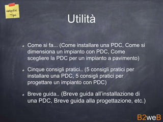 Come si fa... (Come installare una PDC, Come si
dimensiona un impianto con PDC, Come
scegliere la PDC per un impianto a pavimento)
Cinque consigli pratici.. (5 consigli pratici per
installare una PDC, 5 consigli pratici per
progettare un impianto con PDC)
Breve guida.. (Breve guida all’installazione di
una PDC, Breve guida alla progettazione, etc.)
Utilità
B2weB
 