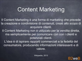 Content Marketing
Il Content Marketing è una forma di marketing che prevede
la creazione e condivisione di contenuti, creati allo scopo di
acquisire clienti.
Il Content Marketing non è utilizzato per la vendita diretta,
ma semplicemente per comunicare con con i clienti e
potenziali clienti.
L’idea è di ispirare rapporti commerciali e la fedeltà del
consumatore, producendo informazioni interessanti e di
valore.
Wikipedia, 2013
B2weB
 