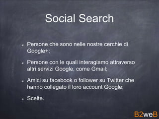 Social Search
Persone che sono nelle nostre cerchie di
Google+;
Persone con le quali interagiamo attraverso
altri servizi Google, come Gmail;
Amici su facebook o follower su Twitter che
hanno collegato il loro account Google;
Scelte.
B2weB
 