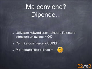 Ma conviene?
Dipende...
Utilizzare Adwords per spingere l’utente a
compiere un’azione = OK
Per gli e-commerce = SUPER
Per portare click sul sito =
B2weB
 