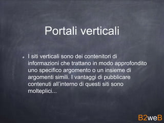 Portali verticali
I siti verticali sono dei contenitori di
informazioni che trattano in modo approfondito
uno specifico argomento o un insieme di
argomenti simili. I vantaggi di pubblicare
contenuti all’interno di questi siti sono
molteplici...
B2weB
 