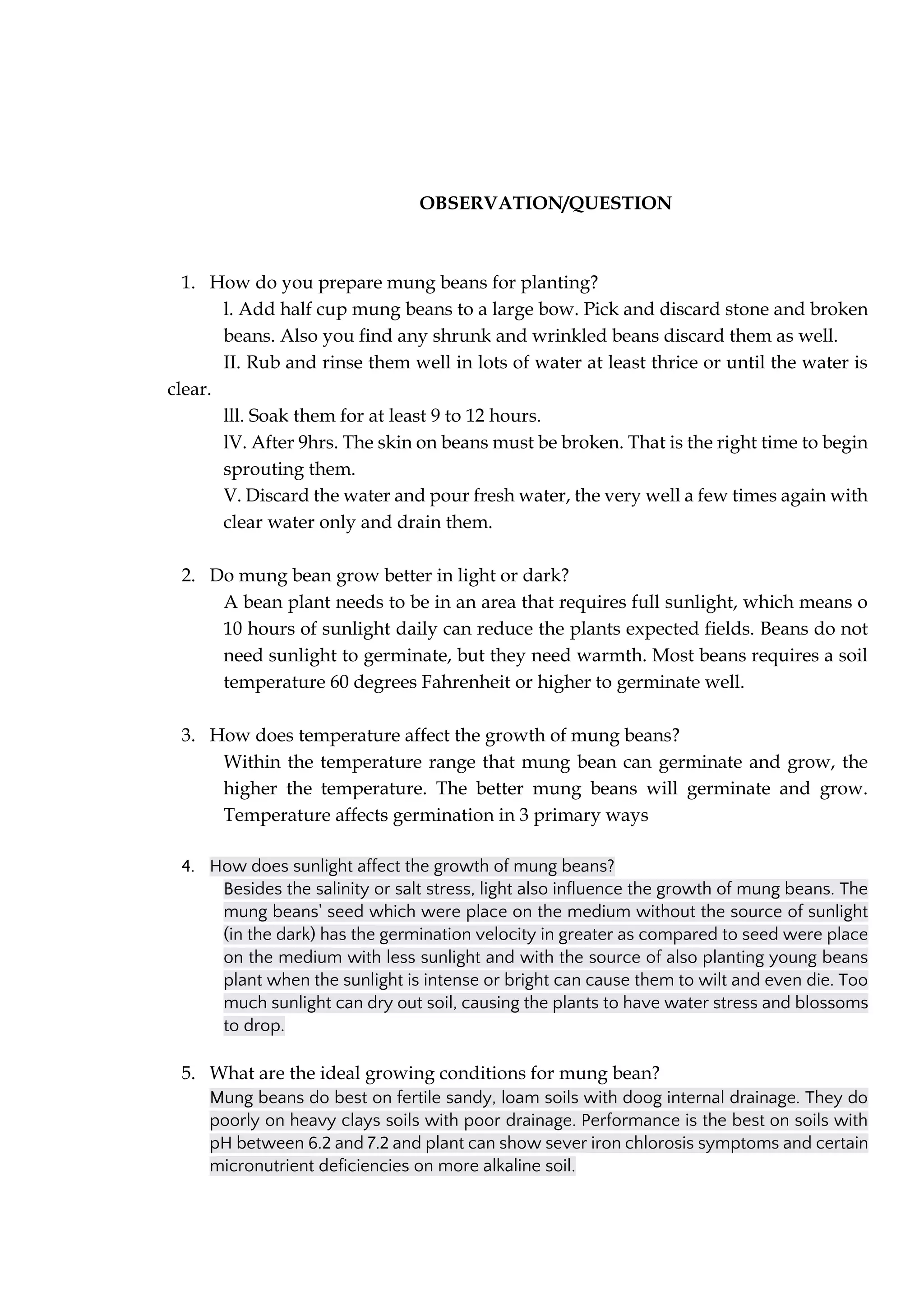 OBSERVATION/QUESTION
1. How do you prepare mung beans for planting?
l. Add half cup mung beans to a large bow. Pick and discard stone and broken
beans. Also you find any shrunk and wrinkled beans discard them as well.
II. Rub and rinse them well in lots of water at least thrice or until the water is
clear.
lll. Soak them for at least 9 to 12 hours.
lV. After 9hrs. The skin on beans must be broken. That is the right time to begin
sprouting them.
V. Discard the water and pour fresh water, the very well a few times again with
clear water only and drain them.
2. Do mung bean grow better in light or dark?
A bean plant needs to be in an area that requires full sunlight, which means o
10 hours of sunlight daily can reduce the plants expected fields. Beans do not
need sunlight to germinate, but they need warmth. Most beans requires a soil
temperature 60 degrees Fahrenheit or higher to germinate well.
3. How does temperature affect the growth of mung beans?
Within the temperature range that mung bean can germinate and grow, the
higher the temperature. The better mung beans will germinate and grow.
Temperature affects germination in 3 primary ways
4. How does sunlight affect the growth of mung beans?
Besides the salinity or salt stress, light also influence the growth of mung beans. The
mung beans' seed which were place on the medium without the source of sunlight
(in the dark) has the germination velocity in greater as compared to seed were place
on the medium with less sunlight and with the source of also planting young beans
plant when the sunlight is intense or bright can cause them to wilt and even die. Too
much sunlight can dry out soil, causing the plants to have water stress and blossoms
to drop.
5. What are the ideal growing conditions for mung bean?
Mung beans do best on fertile sandy, loam soils with doog internal drainage. They do
poorly on heavy clays soils with poor drainage. Performance is the best on soils with
pH between 6.2 and 7.2 and plant can show sever iron chlorosis symptoms and certain
micronutrient deficiencies on more alkaline soil.
 