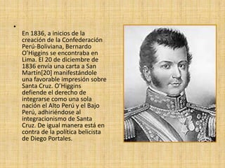 En 1836, a inicios de la creación de la Confederación Perú-Boliviana, Bernardo O’Higgins se encontraba en Lima. El 20 de diciembre de 1836 envía una carta a San Martín[20] manifestándole una favorable impresión sobre Santa Cruz. O’Higgins defiende el derecho de integrarse como una sola nación el Alto Perú y el Bajo Perú, adhiriéndose al integracionismo de Santa Cruz. De igual manera está en contra de la política belicista de Diego Portales.
