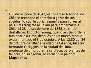El 6 de octubre de 1842, el Congreso Nacional de Chile le reconoce el derecho a gozar de sus sueldos, lo cual le abría la puerta para volver al país. Tras dirigirse al Callao para embarcarse a Chile, el 28 de septiembre de 1842, se sintió desfallecer. El doctor Young, que lo asistía, ordena trasladarlo a Lima, después de un nuevo ataque experimentado el 3 de octubre. A las 12.30 del 24 de octubre de 1842 a la edad de 64 años, falleció Bernardo O'Higgins en la ciudad de Lima, producto de un problema cardíaco, pero antes de fallecer, en su agonía, se escuchó la palabra: Magallanes
