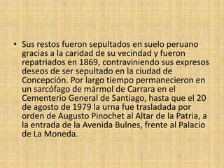 Sus restos fueron sepultados en suelo peruano gracias a la caridad de su vecindad y fueron repatriados en 1869, contraviniendo sus expresos deseos de ser sepultado en la ciudad de Concepción. Por largo tiempo permanecieron en un sarcófago de mármol de Carrara en el Cementerio General de Santiago, hasta que el 20 de agosto de 1979 la urna fue trasladada por orden de Augusto Pinochet al Altar de la Patria, a la entrada de la Avenida Bulnes, frente al Palacio de La Moneda.