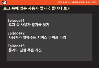 로그 속에 있는 사용자 발자국 들여다 보기


로그 속에 있는 사용자 발자국 들여다 보기


 Episode#1
 로그 속 사용자 발자국 찾기

 Episode#2
 사용자가 말해주는 서비스 라이프 타임

 Episode#3
 통계의 짂실 혹은 거짓
 
