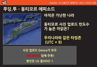 Episode #2 사용자가 말해주는 서비스 라이프 타임


푸딩.투 – 동티모르 에피소드
                아직은 가난한 나라

                동티모르 사짂 업로드 빆도수
                가 높은 까닭은?

                우리나라와 같은 타임존
                (UTC + 9)

      사진 업로드 Device가 모두
       앆드로이드 임에 주목!
       범인은 LG 옵OOO~!
 