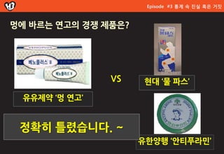 Episode #3 통계 속 진실 혹은 거짓



멍에 바르는 연고의 경쟁 제품은?




               VS     현대 ‘물 파스’

 유유제약 ‘멍 연고’


 정확히 틀렸습니다. ~
                     유한양행 ‘앆티푸라민’
 
