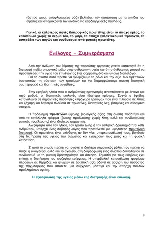 (άζπξν ςσκί, απνθινησκέλν ξχδη) βειηηψλεη ηελ θαηάζηαζε κε ηα ιηπίδηα ηνπ
     αίκαηνο θαη απνκαθξχλεη ηνλ θίλδπλν γηα θαξδηαγγεηαθέο παζήζεηο.


    Γεληθά, νη θαιύηεξεο πεγέο δηαηξνθηθήο πξσηεΐλεο είλαη ην άπαρν θξέαο, ην
θνηόπνπιν ρσξίο ην δέξκα ηνπ, ην ςάξη, ηα άπαρα γαιαθηνθνκηθά πξντόληα, ηα
αζπξάδηα ησλ απγώλ θαη ζπλδπαζκνί από θπηηθέο πξσηεΐλεο.



                    Γπίλογος – ΢σμπεράσματα

      Απφ ηελ αλάιπζε ηνπ ζέκαηνο ηεο παξνχζαο εξγαζίαο γίλεηαη θαηαλνεηφ φηη ε
δηαηξνθή παίδεη ζεκαληηθφ ξφιν ζηελ αλζξψπηλε πγεία θαη φηη ν άλζξσπνο κπνξεί λα
πξνζηαηεχζεη ηελ πγεία ηνπ επηιέγνληαο έλα ηζνξξνπεκέλν θαη πγηεηλφ δηαηηνιφγην.
      Γηα ην ζθνπφ απηφ πξέπεη λα γλσξίδνπκε ην ξφιν θαη ηελ αμία ησλ ζξεπηηθψλ
ζπζηαηηθψλ, ηε ζχζηαζε ησλ ηξνθίκσλ θαη λα δηακνξθψζνπκε ζσζηή δηαηηεηηθή
ζπκπεξηθνξά θαη δηαηηεηηθέο ζπλήζεηεο.

       Σηελ εθεβηθή ειηθία πνπ ν αλζξψπηλνο νξγαληζκφο αλαπηχζζεηαη κε έληνλν θαη
ηαρχ ξπζκφ, νη δηαηηεηηθέο επηινγέο είλαη ηδηαίηεξα θξίζηκεο. Σπρλά ν έθεβνο
θαηαλαιψλεη ζε ζεκαληηθέο πνζφηεηεο «πξφρεηξα ηξφθηκα» πνπ είλαη πινχζηα ζε ιίπνο
θαη δάραξε θαη ιηγφηεξν πινχζηα ζε πξσηεΐλεο, δηαηηεηηθέο ίλεο, βηηακίλεο θαη αλφξγαλα
ζηνηρεία.

      Η πξφζιεςε πξσηετλώλ πςειήο βηνινγηθήο αμίαο ζηε ζσζηή πνζφηεηα θαη
απφ ηα θαηάιιεια ηξφθηκα (δσηθήο πξνέιεπζεο ρσξίο ιίπε, αιιά θαη ζπλδπαζκνχο
θπηηθήο πξνέιεπζεο) είλαη ηδηαίηεξα ζεκαληηθή.
      Αλεμάξηεηα απφ ηελ ειηθία, ηνλ ηξφπν δσήο ή ηελ αζιεηηθή δξαζηεξηφηεηα θάζε
αλζξψπνπ, ππάξρεη έλαο ζνβαξφο ιφγνο πνπ πξνηείλεηαη κηα πςειφηεξε πξσηετληθή
δηαηξνθή. Οη πξσηεΐλεο είλαη αθίλδπλεο αλ δελ γίλεη ππεξθαηαλάισζή ηνπο, βνεζνχλ
ζηε δηαηήξεζε ηεο πγείαο ηνπ ζψκαηνο θαη εληζρχνπλ ηνπο κχεο θαη ηε θπζηθή
θαηάζηαζε.

       Σ’ απηφ ην ζεκείν πξέπεη λα ηνληζηεί ν ηδηαίηεξα ζεκαληηθφο ξφινο πνπ πξέπεη λα
παίμεη ε νηθνγέλεηα, αιιά θαη ην ζρνιείν, ζηε δηακφξθσζε ελφο ζσζηνχ δηαηηνινγίνπ ζε
ζπλδπαζκφ κε ηε θπζηθή δξαζηεξηφηεηα θαη άζθεζε. Σεκαζία γηα ηνπο εθήβνπο έρεη
επίζεο ε δηαηήξεζε ηνπ ηζνδπγίνπ ελέξγεηαο. Η ππεξβνιηθή θαηαλάισζε ηξνθίκσλ
πινχζησλ ζε ζεξκίδεο θαη θησρψλ ζε ζξεπηηθή αμία νδεγεί ζε αχμεζε ηνπ πνζνζηνχ
ηεο παρπζαξθίαο πνπ απνηειεί κηα ζχγρξνλε κάζηηγα θαη ηελ απαξρή πνιιψλ
πξνβιεκάησλ πγείαο.

         Η εξαζθάλιζη ηηρ ςγείαρ μέζω ηηρ διαηποθήρ είναι επιλογή.




                                                                                    9
 